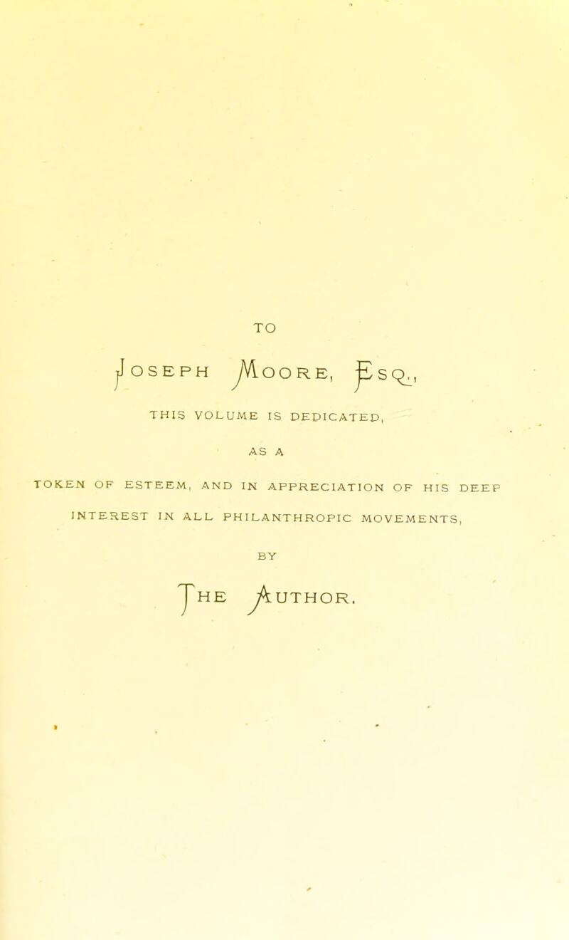 TO jJoSEPH yVloORE, ^Sq., THIS VOLUME IS DEDICATED, AS A TOKEN OF ESTEEM, AND IN APPRECIATION OF HIS DEEP INTEREST IN ALL PHILANTHROPIC MOVEMENTS, BY Jhe jh. UTHOR.