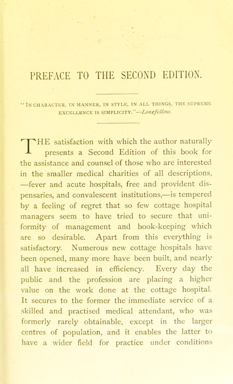 PREFACE TO THE SECOND EDITION.  Incharactek, in manner, in style, in all things, the supreme HE satisfaction with which the author naturally presents a Second Edition of this book for the assistance and counsel of those who are interested in the smaller medical charities of all descriptions, —fever and acute hospitals, free and provident dis- pensaries, and convalescent institutions,—is tempered by a feeling of regret that so few cottage hospital managers seem to have tried to secure that uni- formity of management and book-keeping which are so desirable. Apart from this everything is satisfactory. Numerous new cottage hospitals have been opened, many more have been built, and nearly all have increased in efficiency. Every day the public and the profession are placing a higher value on the work done at the cottage hospital. It secures to the former the immediate service of a skilled and practised medical attendant, who was formerly rarely obtainable, except in the larger centres of population, and it enables the latter to have a wider field for practice under conditions excellence is simplicity.—Lomfdlmu.