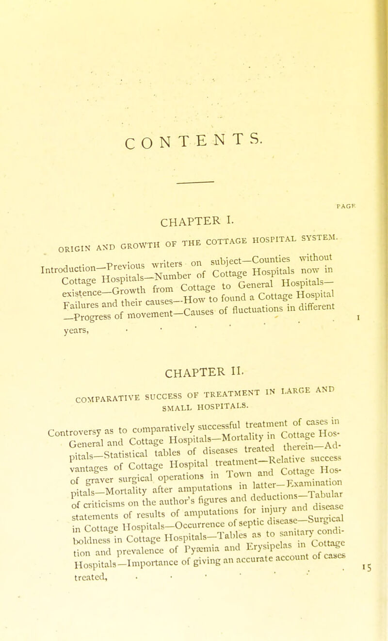 CONTENTS. CHAPTER I. ORIGIN AXD OKOWTH O. THE COTTAOK HOSPITAL SYSTEM. •f^v= nn subiect—Counties without Introduction-Previous writers on sub ect Cottage Hospitals-Number f Cottage Hosp rr^'d ;S;\a-t H X Jound a Cottage Hospital !lZ'i:^o^^-C..ses of fluctuations indifferent years, CHAPTER n. COMPARATIVE SUCCESS OF TREATMENT IN LARGE AND SMALL HOSPITALS. of grier surgical operations m ^^^^^ „iHls—Mortality after amputations m latter J.xa S tic^- on [he author's figures and deductions-Tab^a Itements of results of amputations for n.jury -^'^ ^is^^ n Cottage Hospitals-Occurrence of septic disease-Surgical 'l^ldlss'in Cottage Hospitals-Tables as to samtary c^^^^^^ tion and prevalence of Pyxmia and Erysipelas in Cottage Hosials-I-po.-tance of giving an accurate account of cases treated.