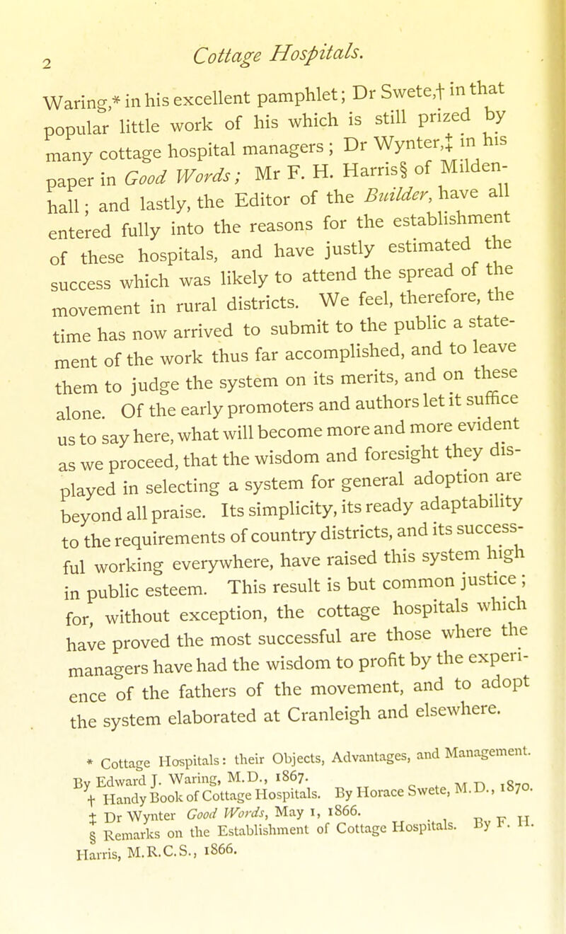 Waring * in his excellent pamphlet; Dr Swete,t in that popular little work of his which is still prized by many cottage hospital managers ; Dr Wynter^ m his paper in Good Words; Mr R H. Harris§ of Milden- hall; and lastly, the Editor of the Brdlder, have al entered fully into the reasons for the establishment of these hospitals, and have justly estimated the success which was likely to attend the spread of the movement in rural districts. We feel, therefore, the time has now arrived to submit to the public a state- ment of the work thus far accomplished, and to leave them to judge the system on its merits, and on these alone Of the early promoters and authors let it suffice us to say here, what will become more and more evident as we proceed, that the wisdom and foresight they dis- played in selecting a system for general adoption are beyond all praise. Its simplicity, its ready adaptability to the requirements of country districts, and its success- ful working everywhere, have raised this system high in public esteem. This result is but common justice ; for without exception, the cottage hospitals which haie proved the most successful are those where the managers have had the wisdom to profit by the experi- ence of the fathers of the movement, and to adopt the system elaborated at Cranleigh and elsewhere. * Cottage Hospitals: their Objects, Advantages, and Management. T5v Edward T. Waring, M.D., 1867. t Handy Book of Cottage Hospitals. By Horace Swete, M.D., 1870. tDrWynter W'wA May i, 1866. t, tt tt § Remarks on the Establishment of Cottage Hospitals. By K U. Harris, M.R.C.S., 1866.