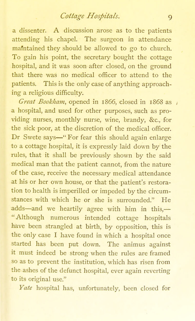 a dissenter. A discussion arose as to the patients attending his chapel. The surgeon in attendance mafntained they should be allowed to go to church. To gain his point, the secretary bought the cottage hospital, and it was soon after closed, on the ground that there was no medical officer to attend to the patients. This is the only case of anything approach- ing a religious difficulty. Great Bookham, opened in 1866, closed in 1868 as y a hospital, and used for other purposes, such as pro- viding nurses, monthly nurse, wine, brandy, &c., for the sick poor, at the discretion of the medical officer. Dr Swete says— For fear this should again enlarge to a cottage hospital, it is expressly laid doAvn by the rules, that it shall be previously shown by the said medical man that the patient cannot, from the nature of the case, receive the necessary medical attendance at his or her own house, or that the patient's restora- tion to health is imperilled or impeded by the circum- stances with which he or she is surrounded. He adds—and we heartily agree with him in this,— Although numerous intended cottage hospitals have been strangled at birth, by opposition, this is the only case I have found in which a hospital once started has been put down. The animus against it must indeed be strong when the rules are framed so as to prevent the institution, which has risen from the ashes of the defunct hospital, ever again reverting to its original use. Yate hospital has, unfortunately, been closed for