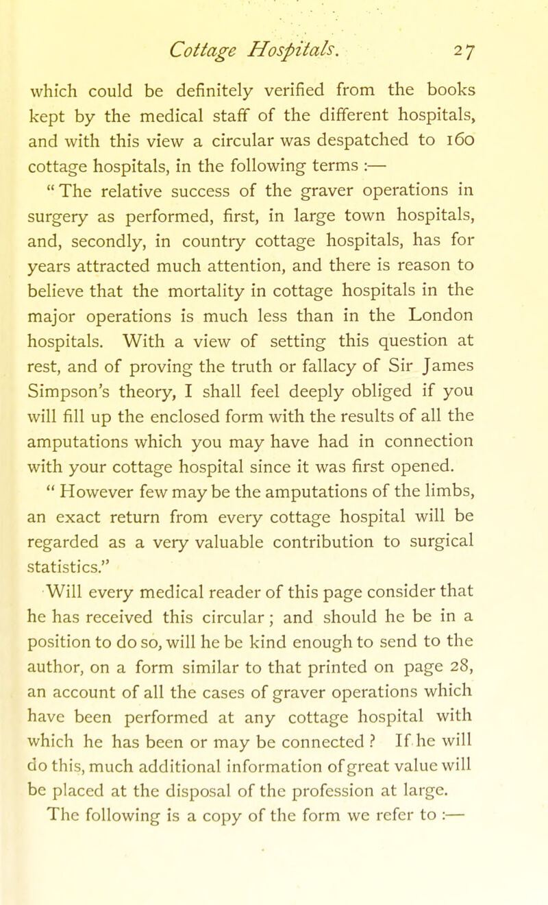 which could be definitely verified from the books kept by the medical staff of the different hospitals, and with this view a circular was despatched to 160 cottage hospitals, in the following terms :— The relative success of the graver operations in surgery as performed, first, in large town hospitals, and, secondly, in country cottage hospitals, has for years attracted much attention, and there is reason to believe that the mortality in cottage hospitals in the major operations is much less than in the London hospitals. With a view of setting this question at rest, and of proving the truth or fallacy of Sir James Simpson's theory, I shall feel deeply obliged if you will fill up the enclosed form with the results of all the amputations which you may have had in connection with your cottage hospital since it was first opened.  However few may be the amputations of the limbs, an exact return from every cottage hospital will be regarded as a very valuable contribution to surgical statistics. •Will every medical reader of this page consider that he has received this circular; and should he be in a position to do so, will he be kind enough to send to the author, on a form similar to that printed on page 28, an account of all the cases of graver operations which have been performed at any cottage hospital with which he has been or may be connected If he will do this, much additional information of great value will be placed at the disposal of the profession at large. The following is a copy of the form we refer to :—