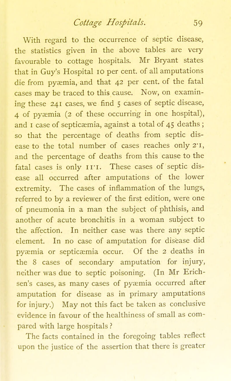 With regard to the occurrence of septic disease, the statistics given in the above tables are very favourable to cottage hospitals. Mr Bryant states that in Guy's Hospital lO per cent, of all amputations die from pyaemia, and that 42 per cent, of the fatal cases may be traced to this cause. Now, on examin- ing these 241 cases, we find 5 cases of septic disease, 4 of pyaemia (2 of these occurring in one hospital), and I case of septicaemia, against a total of 45 deaths ; so that the percentage of deaths from septic dis- ease to the total number of cases reaches only 2-i, and the percentage of deaths from this cause to the fatal cases is only ii'i. These cases of septic dis- ease all occurred after amputations of the lower extremity. The cases of inflammation of the lungs, referred to by a reviewer of the first edition, were one of pneumonia in a man the subject of phthisis, and another of acute bronchitis in a woman subject to the affection. In neither case was there any septic element. In no case of amputation for disease did pyaemia or septicaemia occur. Of the 2 deaths in the 8 cases of secondary amputation for injury, neither was due to septic poisoning. (In Mr Erich- sen's cases, as many cases of pyemia occurred after amputation for disease as in primary amputations for injury.) May not this fact be taken as conclusive evidence in favour of the healthiness of small as com- pared with large hospitals.'' The facts contained in the foregoing tables reflect upon the justice of the assertion that there is greater