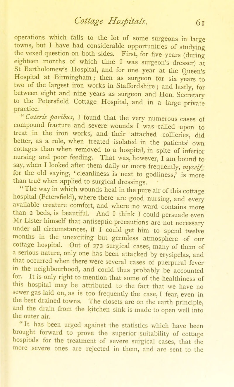 operations which falls to the lot of some surgeons in large towns, but I have had considerable opportunities of studying the vexed question on both sides. First, for five years (durino- eighteen months of which time I was surgeon's dresser) at St Bartholomew's Hospital, and for one year at the Queen's Hospital at Birmingham; then as surgeon for six years to two of the largest iron works in Staffordshire; and lastly, for between eight and nine years as surgeon and Hon. Secretary to the Petersfield Cottage Hospital, and in a large private practice.  Cceteris paribus^ I found that the very numerous cases of compound fracture and severe wounds I was called upon to treat in the iron works, and their attached collieries, did better, as a rule, when treated isolated in the patients' own cottages than when removed to a hospital, in spite of inferior nursing and poor feeding. That was, however, I am bound to say, when I looked after them daily or more frequently, myselfj for the old saying, 'cleanliness is next to godliness,' is more than true when applied to surgical dressings.  The way in which wounds heal in tlie pure air of this cottage hospital (Petersfield), where there are good nursing, and eveiy available creature comfort, and where no ward contains more than 2 beds, is beautiful. And I think I could persuade even Mr Lister himself that antiseptic precautions are not necessary under all circumstances, if I could get him to spend twelve months in the unexciting but germless atmosphere of our cottage hospital. Out of 272 surgical cases, many of them of a serious nature, only one has been attacked by erysipelas, and that occurred when there were several cases of puerpural fever in the neighbourhood, and could thus probably be accounted for. It is only right to mention that some of the healthiness of this hospital may be attributed to the fact that we have no sewer gas laid on, as is too frequently the case, I fear, even in the best drained towns. The closets are on the earth principle, and the drain from the kitchen sink is made to open well into the outer air. It has been urged against the statistics which have been brought forward to prove the superior suitability of cottage hospitals for the treatment of severe surgical cases, that the more severe ones arc rejected in them, and are sent to the