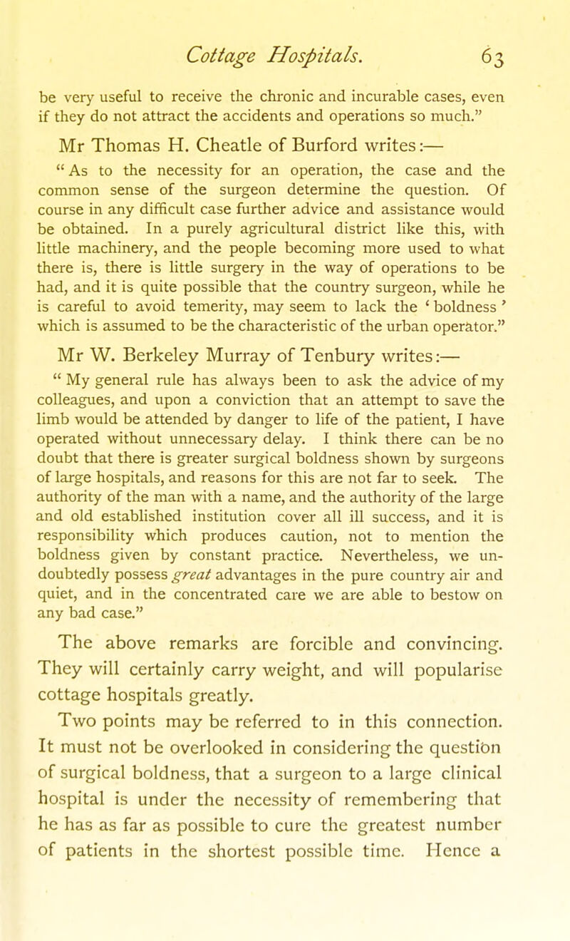 be very useful to receive the chi-onic and incurable cases, even if they do not attract the accidents and operations so much. Mr Thomas H. Cheatle of Burford writes:—  As to the necessity for an operation, the case and the common sense of the surgeon determine the question. Of course in any difficult case further advice and assistance would be obtained. In a purely agricultural district like this, with little machinery, and the people becoming more used to what there is, there is little surgery in the way of operations to be had, and it is quite possible that the country surgeon, while he is careful to avoid temerity, may seem to lack the ' boldness ' which is assumed to be the characteristic of the urban operator. Mr W. Berkeley Murray of Tenbury writes:—  My general rule has always been to ask the advice of my colleagues, and upon a conviction that an attempt to save the limb would be attended by danger to life of the patient, I have operated without unnecessary delay. I think there can be no doubt that there is greater surgical boldness shown by surgeons of large hospitals, and reasons for this are not far to seek. The authority of the man with a name, and the authority of the large and old estabhshed institution cover all ill success, and it is responsibility which produces caution, not to mention the boldness given by constant practice. Nevertheless, we un- doubtedly possess great advantages in the pure country air and quiet, and in the concentrated care we are able to bestow on any bad case. The above remarks are forcible and convincing. They will certainly carry weight, and will popularise cottage hospitals greatly. Two points may be referred to in this connection. It must not be overlooked in considering the question of surgical boldness, that a surgeon to a large clinical hospital is under the necessity of remembering that he has as far as possible to cure the greatest number of patients in the shortest possible time. Hence a