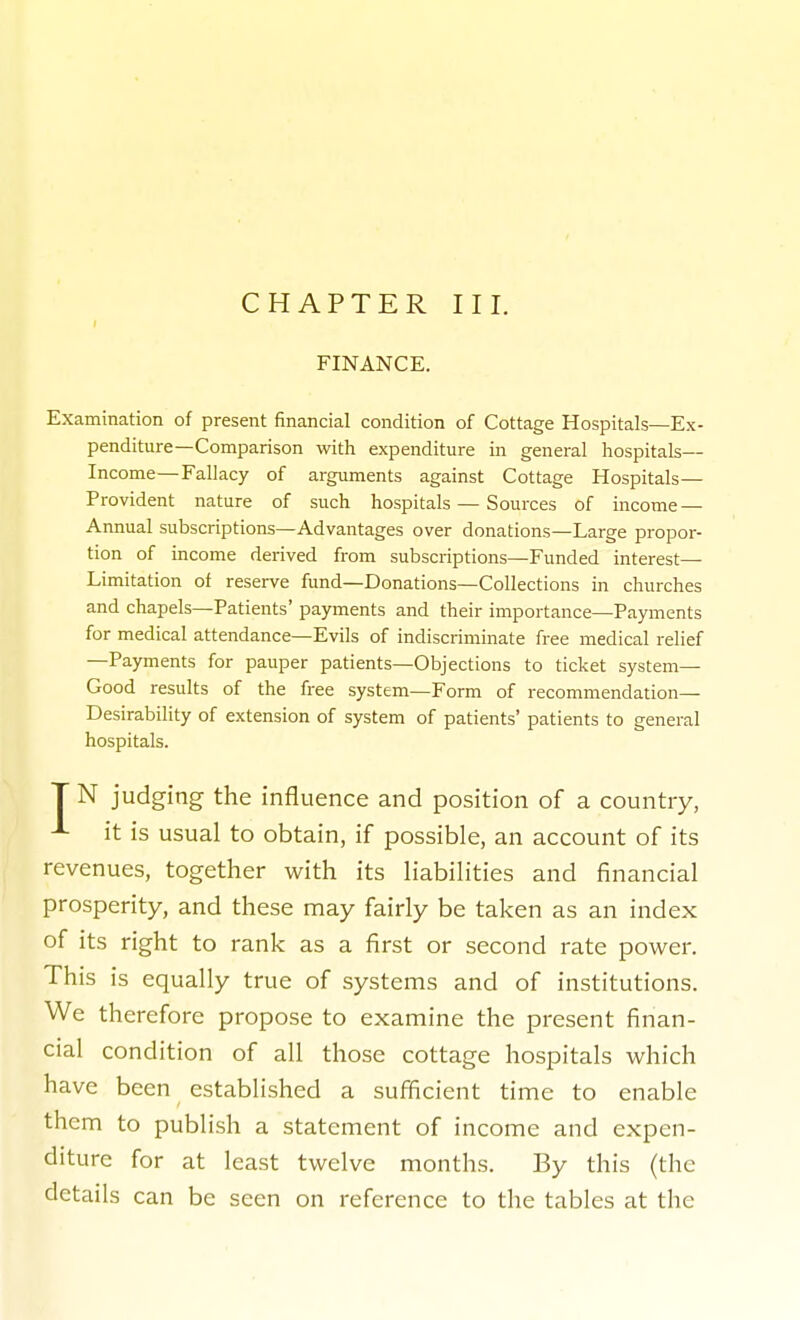 FINANCE. Examination of present financial condition of Cottage Hospitals—Ex- penditure—Comparison with expenditure in general hospitals— Income—Fallacy of arguments against Cottage Hospitals- Provident nature of such hospitals — Sources of income — Annual subscriptions—Advantages over donations—Large propor- tion of income derived from subscriptions—Funded interest— Limitation of reserve fund—Donations—Collections in churches and chapels—Patients' payments and their importance—Payments for medical attendance—Evils of indiscriminate free medical relief —Payments for pauper patients—Objections to ticket system- Good results of the free system—Form of recommendation- Desirability of extension of system of patients' patients to general hospitals. T N judging the influence and position of a country, ^ it is usual to obtain, if possible, an account of its revenues, together with its liabilities and financial prosperity, and these may fairly be taken as an index of its right to rank as a first or second rate power. This is equally true of systems and of institutions. We therefore propose to examine the present finan- cial condition of all those cottage hospitals which have been established a sufficient time to enable them to publish a statement of income and expen- diture for at least twelve months. By this (the details can be seen on reference to the tables at the