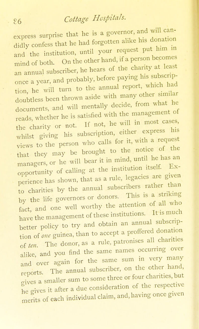 express surprise that he is a governor, and will can- ity cones' that he had forgotten a.i.e his donat.on and the institution, until your request put h,m m n,ind of both. On the other hand, if a person becomes an annual subscriber, he hears of the charity at east once a year, and probably, before paymg h.s sub cnp- tion he will turn to the annual report, wh.ch had douWess been thrown aside with many other s,mda documents, and will mentally decde, from what he ,eads whether he is satisfied with the management of Te charity or not. If not, he will in most cases whilst giving his subscription, either express h, tws t: the%erson who calls for it, with a reques that they may be brought to the - ° ' - managers, or he will bear it m mmd. 1 he has an opportunity of calling at the inst,tut,on itself Ex- perience has shown, that as a rule, legaaes are given to charities by the annual subscribers rather than by the life governors or donors. This ,s a s nkmg fact and one well worthy the attention of all who have the management of these institutions. It .s much better policy to try and obtain an annual subscr.p- tion of guinea, than ,o accept a proffered donat.on of ten The donor, as a rule, patronises all chanfes alike ' and you find the same names occurrmg over ,nd 'over again for the same sum in very many reports The annual subscriber, on the other hand „ives a smaller sum to some three or four chant.es, but L gives it after a due consideration of the respectwe merits of each individual claim, and, having once g.ven