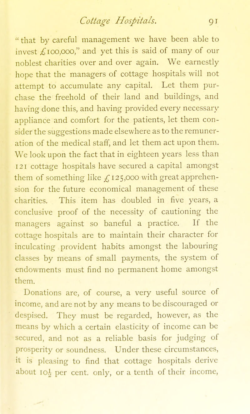  that by careful management we have been able to invest ;^loo,ooo, and yet this is said of many of our noblest charities over and over again. We earnestly hope that the managers of cottage hospitals will not attempt to accumulate any capital. Let them pur- chase the freehold of their land and buildings, and having done this, and having provided every necessary appliance and comfort for the patients, let them con- sider the suggestions made elsewhere as to the remuner- ation of the medical staff, and let them act upon them. We look upon the fact that in eighteen years less than 121 cottage hospitals have secured a capital amongst them of something like 125,000 with great apprehen- sion for the future economical management of these charities. This item has doubled in five years, a conclusive proof of the necessity of cautioning the managers against so baneful a practice. If the cottage hospitals are to maintain their character for inculcating provident habits amongst the labouring classes by means of small payments, the system of endowments must find no permanent home amongst them. Donations are, of course, a very useful source of income, and are not by any means to be discouraged or despised. They must be regarded, however, as the means by which a certain elasticity of income can be secured, and not as a reliable basis for judging of prosperity or soundness. Under these circumstances, it is pleasing to find that cottage hospitals derive about 10^ per cent, only, or a tenth of their income.