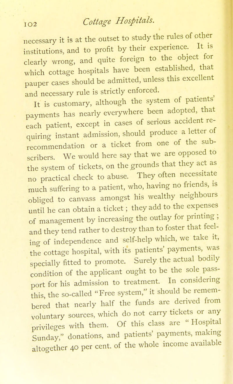 necessary it is at the outset to study the rules of other institutions, and to profit by their experience. It is clearly wrong, and quite foreign to the object for which cottage hospitals have been established, that pauper cases should be admitted, unless this excellent and necessary rule is strictly enforced. It is customary, although the system of patients payments has nearly everywhere been adopted, that each patient, except in cases of serious accident re- quiring instant admission, should produce a letter of recommendation or a ticket from one of the sub- scribers. We would here say that we are opposed to the system of tickets, on the grounds that they act as no practical check to abuse. They often necessitate much suffering to a patient, who, having no friends, is obliged to canvass amongst his wealthy neighbours until he can obtain a ticket; they add to the expenses of management by increasing the outlay for printing ; and they tend rather to destroy than to foster that feel- ing of independence and self-help which, we take it, the cottage hospital, with its patients' payments, was specially fitted to promote. Surely the actual bodily condition of the applicant ought to be the sole pass- port for his admission to treatment. In considering this the so-called Free system, it should be remem- bered that nearly half the funds are derived from voluntary sources, which do not carry tickets or any privileges with them. Of this class are  Hospital Sunday donations, and patients' payments, making alto-ether 40 per cent, of the whole income available