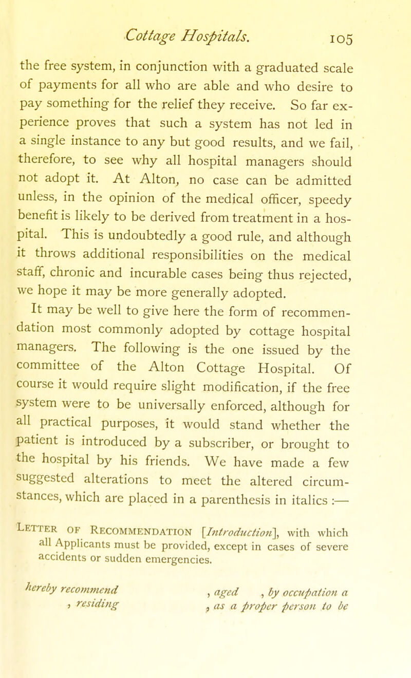 the free system, in conjunction with a graduated scale of payments for all who are able and who desire to pay something for the relief they receive. So far ex- perience proves that such a system has not led in a single instance to any but good results, and we fail, therefore, to see why all hospital managers should not adopt it. At Alton, no case can be admitted unless, in the opinion of the medical officer, speedy benefit is likely to be derived from treatment in a hos- pital. This is undoubtedly a good rule, and although it throws additional responsibilities on the medical staff, chronic and incurable cases being thus rejected, we hope it may be more generally adopted. It may be well to give here the form of recommen- dation most commonly adopted by cottage hospital managers. The following is the one issued by the committee of the Alton Cottage Hospital. Of course it would require slight modification, if the free system were to be universally enforced, although for all practical purposes, it would stand whether the patient is introduced by a subscriber, or brought to the hospital by his friends. We have made a few suggested alterations to meet the altered circum- stances, which are placed in a parenthesis in italics :— Letter of Recommendation [Introduction'], with which all Applicants must be provided, except in cases of severe accidents or sudden emergencies. hereby recommend , residing , aged , by occupation a , as a proper person to be