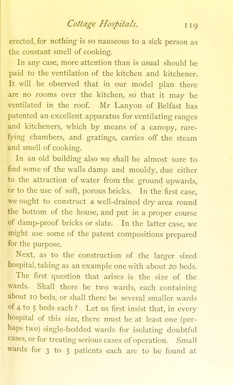 erected, for nothing is so nauseous to a sick person as the constant smell of cooking. In any case, more attention than is usual should be paid to the ventilation of the kitchen and kitchener. It will be observed that in our model plan there are no rooms over the kitchen, so that it may be ventilated in the roof. Mr Lanyon of Belfast has patented an excellent apparatus for ventilating ranges and kitcheners, which by means of a canopy, rare- fying chambers, and gratings, carries off the steam and smell of cooking. In an old building also we shall be almost sure to find some of the walls damp and mouldy, due either to the attraction of water from the ground upwards, or to the use of soft, porous bricks. In the fii'st case, we ought to construct a well-drained dry area round the bottom of the house, and put in a proper course of damp-proof bricks or slate. In the latter case, we might use some of the patent compositions prepared for the purpose. Next, as to the construction of the larger sized hospital, taking as an example one with about 20 beds. The first question that arises is the size of the wards. Shall there be two wards, each containing about 10 beds, or shall there be several smaller wards of 4 to 5 beds each } Let us first insist that, in every hospital of this size, there must be at least one (per- haps two) single-bedded wards for isolating doubtful cases, or for treating serious cases of operation. Small wards for 3 to 5 patients each are to be found at