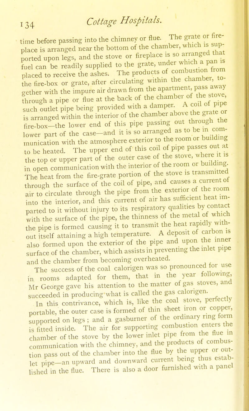 time before passing into the chimney or flue. The grate or fire- place is arranged near the bottom of the chamber, which is sup- ported upon legs, and the stove or fireplace is so --^g^^ fuel can be readily supplied to the grate, under ^h^ch a panjs placed to receive the ashes. The products of combustion from The fire-box or grate, after circulating withm tl.e charnber^^o- gether with the impure air drawn from the ^P^-^f ^^^^^P^^^^^'^J through a pipe or flue at the back of the chamber of the stove such outlet pipe being provided with a damper A co^ of ppe is arranged within the interior of the chamber ^^^^^ ^^^^^ fire-box-the lower end of this pipe passing out thiough the lower part of the case-and it is so arranged as to be m com- munication with the atmosphere exterior to the room or building to be heated. The upper end of this cod of pipe passes out a the top or upper part of the outer case of the stove, where it is in open communication wilh the interior of the room or building^ The heat from the fire-grate portion of the stove is transmitted through the surface of the coil of pipe, and causes a current of air to circulate through the pipe from the exterior of the room into the interior, and this current of air has sufficient heat im- parted to it without injury to its respiratory quahties ^y contact with the surface of the pipe, the thinness of the metal of which the pipe is formed causing it to transmit the heat rapidly with- out itself attaining a high temperature. A deposit of carbon is also formed upon the exterior of the pipe and upon the inner surface of the chamber, which assists in preventing the inlet pipe and the chamber from becoming overheated. The success of the coal calorigen was so pronounced or use in rooms adapted for them, that in the year following Mr George gave his attention to the matter of gas stoves, and succeeded in producing what is called the gas calorigen. In this contrivance, which is, like the coal stove, perfectly portable, the outer case is formed of thin sheet iron or copper, supported on legs ; and a gasburner of the ordinary ring form is fitted inside. The air for supporting combustion enters the chamber of the stove by the lower inlet pipe from the flue in communication with the chimney, and the products of combus- tion pass out of the chamber into the flue by the upper or out- let ,:^pe-an upward and downward current being thus estab- lished in the flue. There is also a door furnished with a panel
