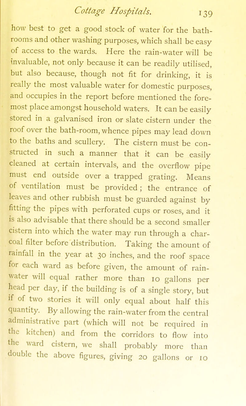 how best to get a good stock of water for the bath- rooms and other washing purposes, which shall be easy of access to the wards. Here the rain-water will be invaluable, not only because it can be readily utilised, but also because, though not fit for drinking, it is really the most valuable water for domestic purposes, and occupies in the report before mentioned the fore- most place amongst household waters. It can be easily stored in a galvanised iron or slate cistern under the roof over the bath-room, whence pipes may lead down to the baths and scullery. The cistern must be con- structed in such a manner that it can be easily cleaned at certain intervals, and the overflow pipe must end outside over a trapped grating. Means of ventilation must be provided; the entrance of leaves and other rubbish must be guarded against by fitting the pipes with perforated cups or roses, and it is also advisable that there should be a second smaller cistern into which the water may run through a char- coal filter before distribution. Taking the amount of rainfall in the year at 30 inches, and the roof space for each ward as before given, the amount of rain- water will equal rather more than 10 gallons per head per day, if the building is of a single story, but if of two stories it will only equal about half this quantity. By allowing the rain-water from the central administrative part (which will not be required in the kitchen) and from the corridors to flow into the ward cistern, we shall probably more than double the above figures, giving 20 gallons or 10