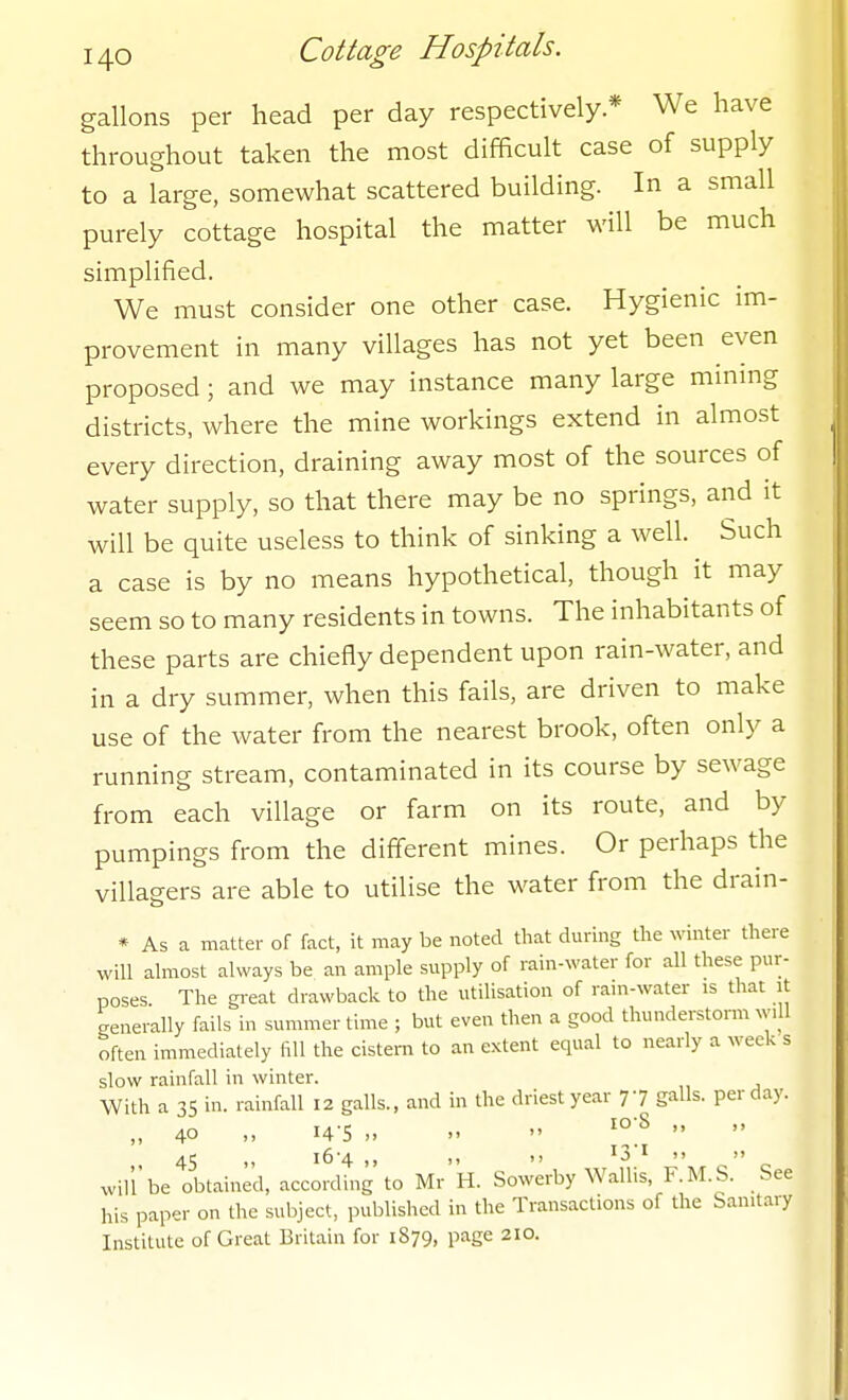 gallons per head per day respectively* We have throughout taken the most difficult case of supply to a large, somewhat scattered building. In a small purely cottage hospital the matter will be much simplified. We must consider one other case. Hygienic im- provement in many villages has not yet been even proposed; and we may instance many large mining districts, where the mine workings extend in almost every direction, draining away most of the sources of water supply, so that there may be no springs, and it will be quite useless to think of sinking a well. Such a case is by no means hypothetical, though it may seem so to many residents in towns. The inhabitants of these parts are chiefly dependent upon rain-water, and in a dry summer, when this fails, are driven to make use of the water from the nearest brook, often only a running stream, contaminated in its course by sewage from each village or farm on its route, and by pumpings from the different mines. Or perhaps the villagers are able to utilise the water from the drain- * As a matter of fact, it may be noted that during the winter there will almost always be an ample supply of rain-water for all these pur- poses The gi-eat drawback to the utilisation of rain-water is that it generally fails in summer time ; but even then a good thunderstorm wiU often immediately fill the cistern to an extent equal to nearly a week s slow rainfall in winter. With a 35 in. rainfall 12 galls., and in the driest year 77 galls, per day. „ 40 „ 14-5 ..   , 45 .. 16-4 ,, ,, >! 13 I '> will be obtained, according to Mr H. Sowerby Wallis, F.M.S. See his paper on the subject, published in the Transactions of the Sanitary Institute of Great Britain for 1879, page 210.