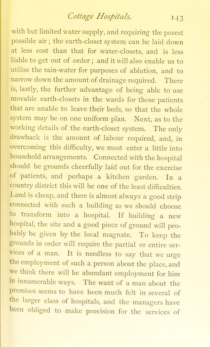 with but limited water supply, and requiring the purest possible air ; the earth-closet system can be laid down at less cost than that for water-closets, and is less liable to get out of order ; and it will also enable us to utilise the rain-water for purposes of ablution, and to narrow down the amount of drainage required. There is, lastly, the further advantage of being able to use movable earth-closets in the wards for those patients that are unable to leave their beds, so that the whole system may be on one uniform plan. Next, as to the working details of the earth-closet system. The only drawback is the amount of labour required, and, in overcoming this difficulty, we must enter a little into household arrangements. Connected with the hospital should be grounds cheerfully laid out for the exercise of patients, and perhaps a kitchen garden. In a country district this will be one of the least difficulties. Land is cheap, and there is almost always a good strip connected with such a building as we should choose to transform into a hospital. If building a new hospital, the site and a good piece of ground will pro- bably be given by the local magnate. To keep the grounds in order will require the partial or entire ser- vices of a man. It is needless to say that we urge the employment of such a person about the place, and we think there will be abundant employment for him in innumerable ways. The want of a man about the premises seems to have been much felt in several of the larger class of hospitals, and the managers have been obliged to make provision for the services of