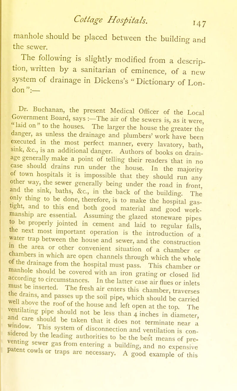 manhole should be placed between the building and the sewer. ^ The following is slightly modified from a descrip- tion, written by a sanitarian of eminence, of a new system of drainage in Dickens's  Dictionary of Lon- don :— Dr. Buchanan, the present Medical Officer of the Local Government Board, says :—The air of the sewers is, as it were laid on to the houses. The larger the house the greater the danger, as unless the drainage and plumbers' work have been executed in the most perfect manner, every lavatory, bath, smk, &c., IS an additional danger. Authors of books on drain- age generally make a point of telling their readers that in no case should drains run under the house. In the majority of town hospitals it is impossible that they should run any other way, the sewer generally being under the road in front and the sink, baths, &c., in the back of the building. The only thing to be done, therefore, is to make the hospital gas- tight, and to this end both good material and good work- manship are essential. Assuming the glazed stoneware pipes to be properly jointed in cement and laid to regular falls the next most important operation is the introduction of a water trap between the house and sewer, and the construction in the area or other convenient situation of a chamber or chambers in which are open channels through which the whole ot the drainage from the hospital must pass. This chamber or manhole should be covered with an iron grating or closed lid according to circumstances. In the latter case air flues or inlets mus be inserted. The fresh air enters this chamber, traverses tne drains, and passes up the soil pipe, which should be carried wel above the roof of the house and left open at the top. The vent, at.ng p,pe should not be less than 4 inches in diameter, ^ndow' TV '^T ''''' ear a ^dererTh T^'i '^f°^ disconnection and ventilation is con- vent ^ '^'''^ authorities to be the best means of pre- pSernVT ^'^ ''^'^ ^ ^''^'S' ^^l expensive patent cowls or traps are necessary. A good example of this