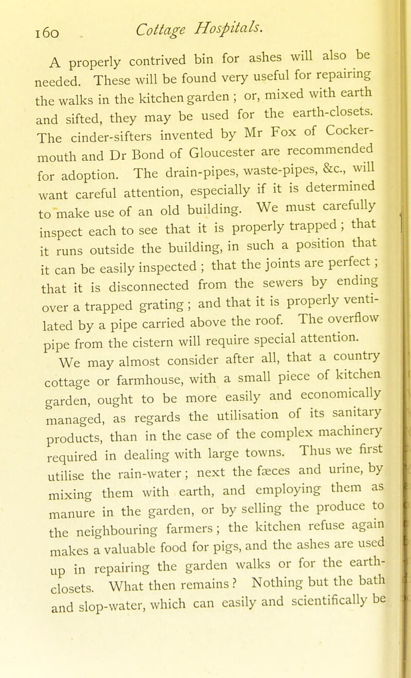 A properly contrived bin for ashes will also be needed. These will be found very useful for repairing the walks in the kitchen garden ; or, mixed with earth and sifted, they may be used for the earth-closets. The cinder-sifters invented by Mr Fox of Cocker- mouth and Dr Bond of Gloucester are recommended for adoption. The drain-pipes, waste-pipes, &c., will want careful attention, especially if it is determmed to make use of an old building. We must carefully inspect each to see that it is properly trapped ; that it runs outside the building, in such a position that it can be easily inspected ; that the joints are perfect; that it is disconnected from the sewers by endmg over a trapped grating ; and that it is properly venti- lated by a pipe carried above the roof. The overflow pipe from the cistern will require special attention. We may almost consider after all, that a country cottage or farmhouse, with a small piece of kitchen garden, ought to be more easily and economically managed, as regards the utilisation of its sanitary products, than in the case of the complex machinery required in dealing with large towns. Thus we first utilise the rain-water; next the faeces and urine, by mixing them with earth, and employing them as manure in the garden, or by selling the produce to the neighbouring farmers; the kitchen refuse again makes a valuable food for pigs, and the ashes are used up in repairing the garden walks or for the earth- closets. What then remains ? Nothing but the bath and slop-water, which can easily and scientifically be