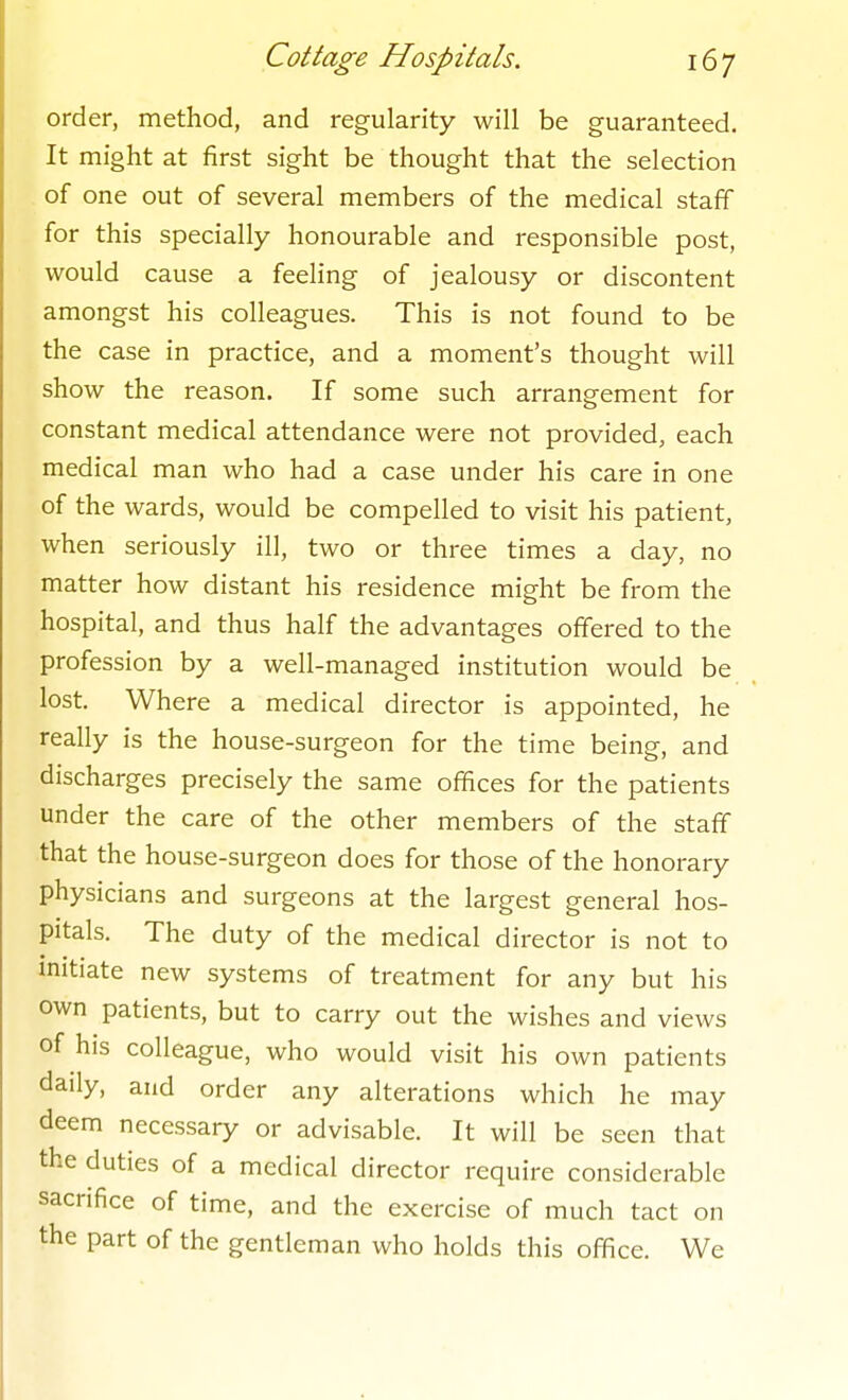 order, method, and regularity will be guaranteed. It might at first sight be thought that the selection of one out of several members of the medical staff for this specially honourable and responsible post, would cause a feeling of jealousy or discontent amongst his colleagues. This is not found to be the case in practice, and a moment's thought will show the reason. If some such arrangement for constant medical attendance were not provided, each medical man who had a case under his care in one of the wards, would be compelled to visit his patient, when seriously ill, two or three times a day, no matter how distant his residence might be from the hospital, and thus half the advantages offered to the profession by a well-managed institution would be lost. Where a medical director is appointed, he really is the house-surgeon for the time being, and discharges precisely the same offices for the patients under the care of the other members of the staff that the house-surgeon does for those of the honorary physicians and surgeons at the largest general hos- pitals. The duty of the medical director is not to initiate new systems of treatment for any but his own patients, but to carry out the wishes and views of his colleague, who would visit his own patients daily, and order any alterations which he may deem necessary or advisable. It will be seen that the duties of a medical director require considerable sacrifice of time, and the exercise of much tact on the part of the gentleman who holds this office. We