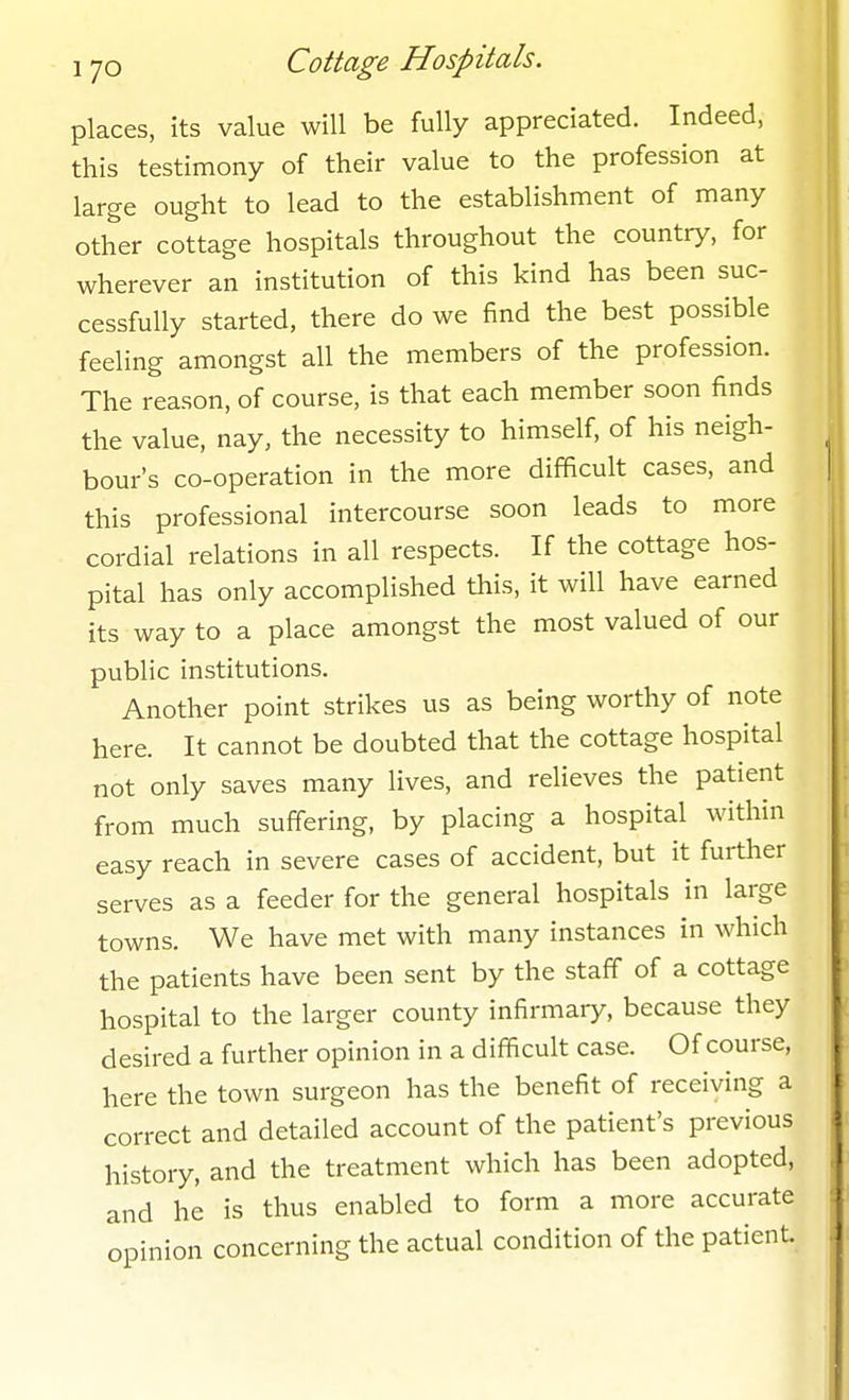 places, its value will be fully appreciated. Indeed, this testimony of their value to the profession at large ought to lead to the establishment of many other cottage hospitals throughout the country, for wherever an institution of this kind has been suc- cessfully started, there do we find the best possible feeling amongst all the members of the profession. The reason, of course, is that each member soon finds the value, nay, the necessity to himself, of his neigh- bour's co-operation in the more difficult cases, and this professional intercourse soon leads to more cordial relations in all respects. If the cottage hos- pital has only accomplished this, it will have earned its way to a place amongst the most valued of our public institutions. Another point strikes us as being worthy of note here. It cannot be doubted that the cottage hospital not only saves many lives, and relieves the patient from much suffering, by placing a hospital within easy reach in severe cases of accident, but it further serves as a feeder for the general hospitals in large towns. We have met with many instances in which the patients have been sent by the staff of a cottage hospital to the larger county infirmary, because they desired a further opinion in a difficult case. Of course, here the town surgeon has the benefit of receiving a correct and detailed account of the patient's previous history, and the treatment which has been adopted, and he is thus enabled to form a more accurate opinion concerning the actual condition of the patient.