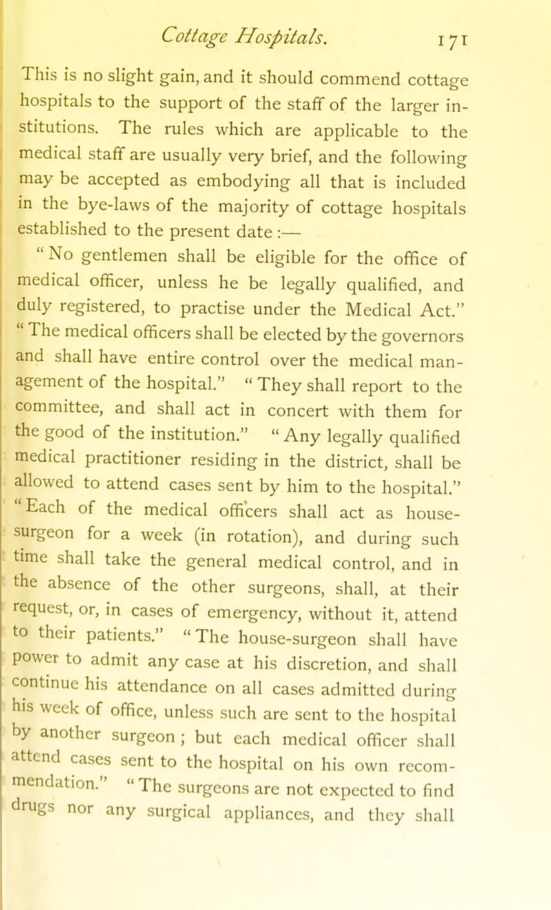 This is no slight gain, and it should commend cottage hospitals to the support of the staff of the larger in- stitutions. The rules which are applicable to the medical staff are usually very brief, and the following may be accepted as embodying all that is included in the bye-laws of the majority of cottage hospitals established to the present date :—  No gentlemen shall be eligible for the office of medical officer, unless he be legally qualified, and duly registered, to practise under the Medical Act.  The medical officers shall be elected by the governors and shall have entire control over the medical man- agement of the hospital.  They shall report to the committee, and shall act in concert with them for the good of the institution.  Any legally qualified medical practitioner residing in the district, shall be allowed to attend cases sent by him to the hospital. Each of the medical officers shall act as house- surgeon for a week (in rotation), and during such time shall take the general medical control, and in the absence of the other surgeons, shall, at their request, or, in cases of emergency, without it, attend to their patients.  The house-surgeon shall have power to admit any case at his discretion, and shall continue his attendance on all cases admitted during his week of office, unless such are sent to the hospital by another surgeon ; but each medical officer shall attend cases sent to the hospital on his own recom- mendation.  The surgeons are not expected to find drugs nor any surgical appliances, and they shall