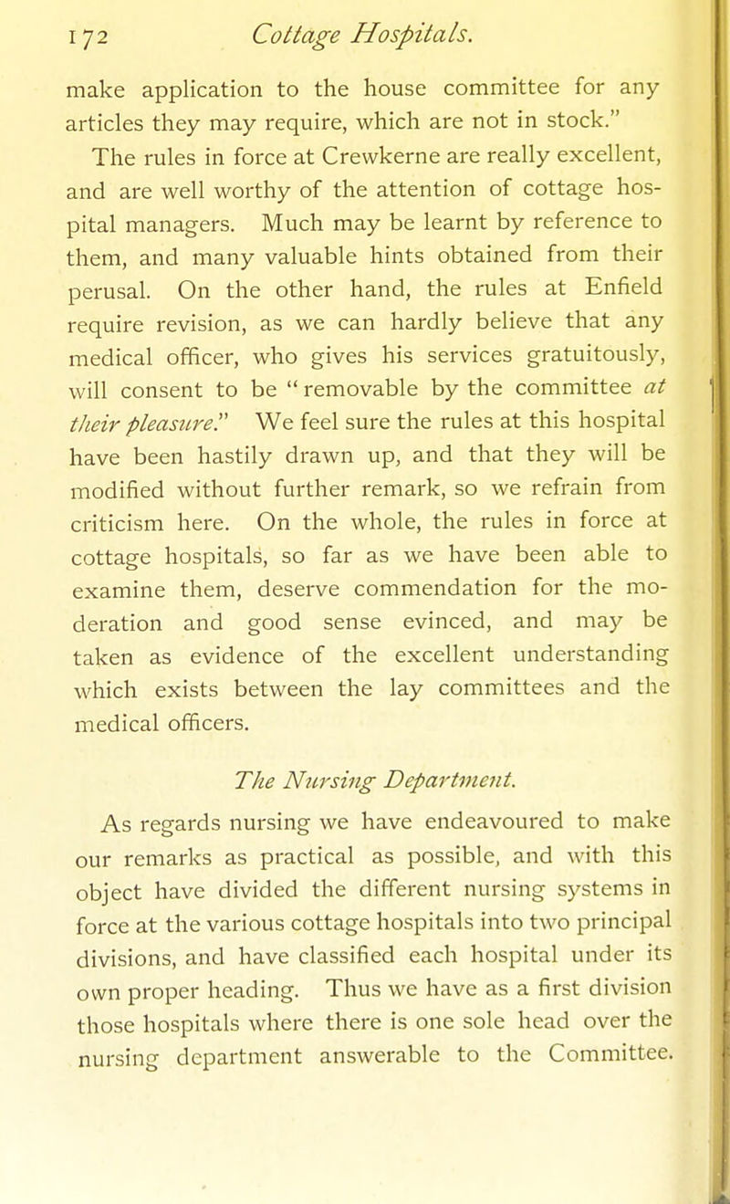 make application to the house committee for any articles they may require, which are not in stock. The rules in force at Crewkerne are really excellent, and are well worthy of the attention of cottage hos- pital managers. Much may be learnt by reference to them, and many valuable hints obtained from their perusal. On the other hand, the rules at Enfield require revision, as we can hardly believe that any medical officer, who gives his services gratuitously, will consent to be  removable by the committee at their pleasure. We feel sure the rules at this hospital have been hastily drawn up, and that they will be modified without further remark, so we refrain from criticism here. On the whole, the rules in force at cottage hospitals, so far as we have been able to examine them, deserve commendation for the mo- deration and good sense evinced, and may be taken as evidence of the excellent understanding which exists between the lay committees and the medical officers. The Nursing Department. As regards nursing we have endeavoured to make our remarks as practical as possible, and with this object have divided the different nursing systems in force at the various cottage hospitals into two principal divisions, and have classified each hospital under its own proper heading. Thus we have as a first division those hospitals where there is one sole head over the nursing department answerable to the Committee.