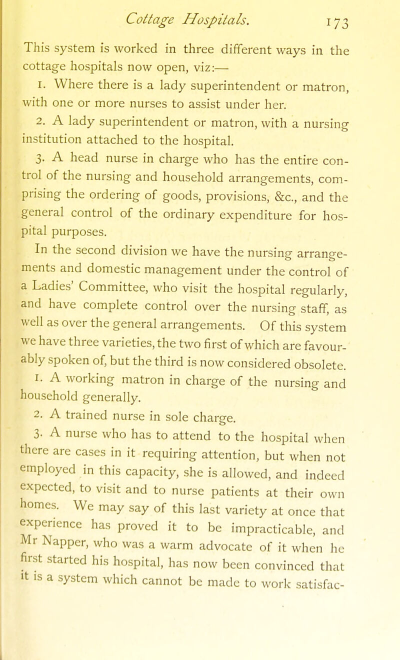 This system is worked in three different ways in the cottage hospitals now open, viz:— 1. Where there is a lady superintendent or matron, with one or more nurses to assist under her. 2. A lady superintendent or matron, with a nursing institution attached to the hospital. 3. A head nurse in charge who has the entire con- trol of the nursing and household arrangements, com- prising the ordering of goods, provisions, &c., and the general control of the ordinary expenditure for hos- pital purposes. In the second division we have the nursing arrange- ments and domestic management under the control of a Ladies' Committee, who visit the hospital regularly, and have complete control over the nursing staff, as well as over the general arrangements. Of this system we have three varieties, the two first of which are favour- ably spoken of, but the third is now considered obsolete. 1. A working matron in charge of the nursing and household generally. 2. A trained nurse in sole charge. 3- A nurse who has to attend to the hospital when there are cases in it requiring attention, but when not employed in this capacity, she is allowed, and indeed expected, to visit and to nurse patients at their own homes. We may say of this last variety at once that experience has proved it to be impracticable, and Mr Napper, who was a warm advocate of it when he first started his hospital, has now been convinced that It IS a system which cannot be made to work satisfac-