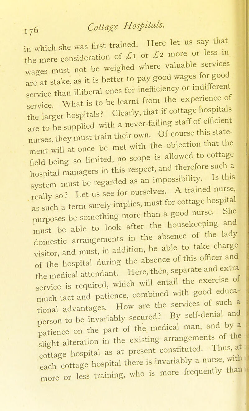 in which she was first trained. Here let us say that the mere consideration of £l or l2 more or less m wages must not be weighed where valuable serv.ces are at stake, as it is better to pay good wages for good service than illiberal ones for inefficiency or md.fferent service What is to be learnt from the expenence of he larger hospitals ? Clearly, that if cottage hospitals a. to be supplied with a never-failing staff of eflrc.ent Trses they 1st train their own. Of course th>s state- In liU It once be met with the objection that the Ld being so limited, no scope is allowed to cottage hospital managers in this respect and therefore such a system must be regarded as an ,mposs,b,l,ty. Is th.s eallyso? Let us see for ourselves. A tramed nurse ' as such a term surely implies, must for cottage hosf^a^ purposes be something more than a good nurse. She must be able to look after the housekeepmg and domestic arrangements in the absence of the lady visitor, and must, in addition, be able to take cha.ge of the hospital during the absence of thrs officer and the medical attendant. Here, then, separate and extra service is required, which will entail the exercse of much tact and patience, combined with good educa- tional advantages. How are the -rv.ces of such a person to be invariably secured? By self-den.al and patience on the part of the med.cal man, and by a slight alteration in the existing arrangements of the cottage hospital as at present constituted. Thus, at ach cottage hospital there is invariab y a nurse, w.th more or less training, who is more frequently than.