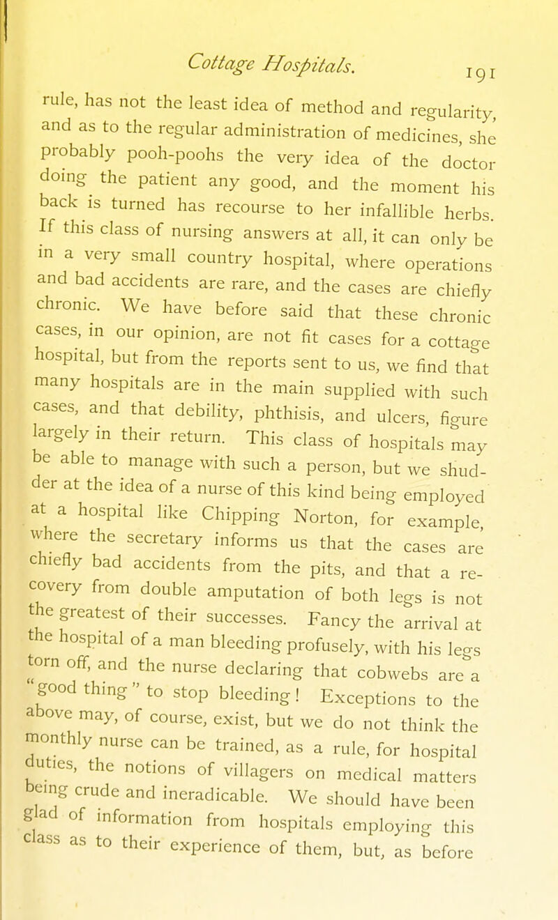 rule, has not the least idea of method and regularity, and as to the regular administration of medicines, she probably pooh-poohs the veiy idea of the doctor doing the patient any good, and the moment his back is turned has recourse to her infallible herbs. If this class of nursing answers at all, it can only be in a very small country hospital, where operations and bad accidents are rare, and the cases are chiefly chronic. We have before said that these chronic cases, m our opinion, are not fit cases for a cottao-e hospital, but from the reports sent to us, we find thlt many hospitals are in the main supplied with such cases, and that debility, phthisis, and ulcers, figure largely in their return. This class of hospitals may be able to manage with such a person, but we shud- der at the idea of a nurse of this kind being employed at a hospital like Chipping Norton, for example where the secretary informs us that the cases are chiefly bad accidents from the pits, and that a re- covery from double amputation of both legs is not the greatest of their successes. Fancy the arrival at the hospital of a man bleeding profusely, with his legs torn off, and the nurse declaring that cobwebs are a good thing  to stop bleeding! Exceptions to the above may, of course, exist, but we do not think the monthly nurse can be trained, as a rule, for hospital duties, the notions of villagers on medical matters being crude and ineradicable. We should have been glad of information from hospitals employing this class as to their experience of them, but, as before