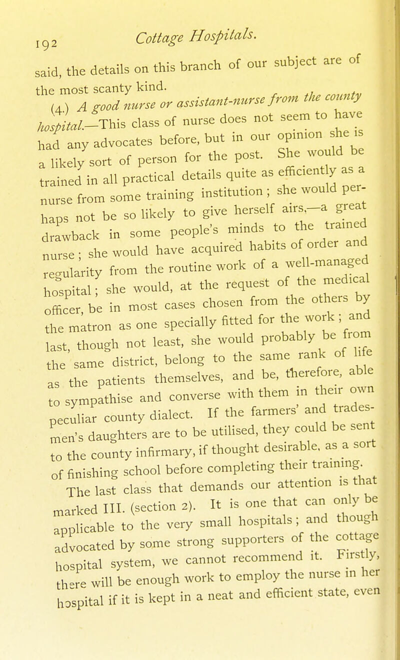 said, the details on this branch of our subject are of the most scanty kind. 4) A good nurse or assistant-nurse from th. county k^L^This class of nurse does not seem to have had any advocates before, but in our oP'n.on she . a likely sort of person for the post. She would be trained in all practical details qu.te as efficent y as a nurse from some training institution . she would per- haps not be so likely to give herself a,rs great d awback in some people's minds to the tra.ned tZ.- she would have acquired habits of order and regularity from the routine work of a well-managed hospital f she would, at the request of the med.cal officer be in most cases chosen from the others by he matron as one specially fitted for the work; and ast, though not least, she would probably be from the same district, belong to the same rank of hfe as the patients themselves, and be, therefore, able to sympathise and converse with them in the.r own peculiar county dialect. If the farmers' and trades- men's daughters are to be utilised, they could be sen to the county infirmary, if thought desirable, as a sort of finishing school before completing their tranung The last class that demands our attention .s that marked III. (section 2). It is one that can only be applicable to the very small hospitals; and though advocated by some strong supporters of the cottage hospital system, we cannot recommend .t. Firstly th»re will be enough work to employ the nurse m her hospital if it is kept in a neat and efficient state, even