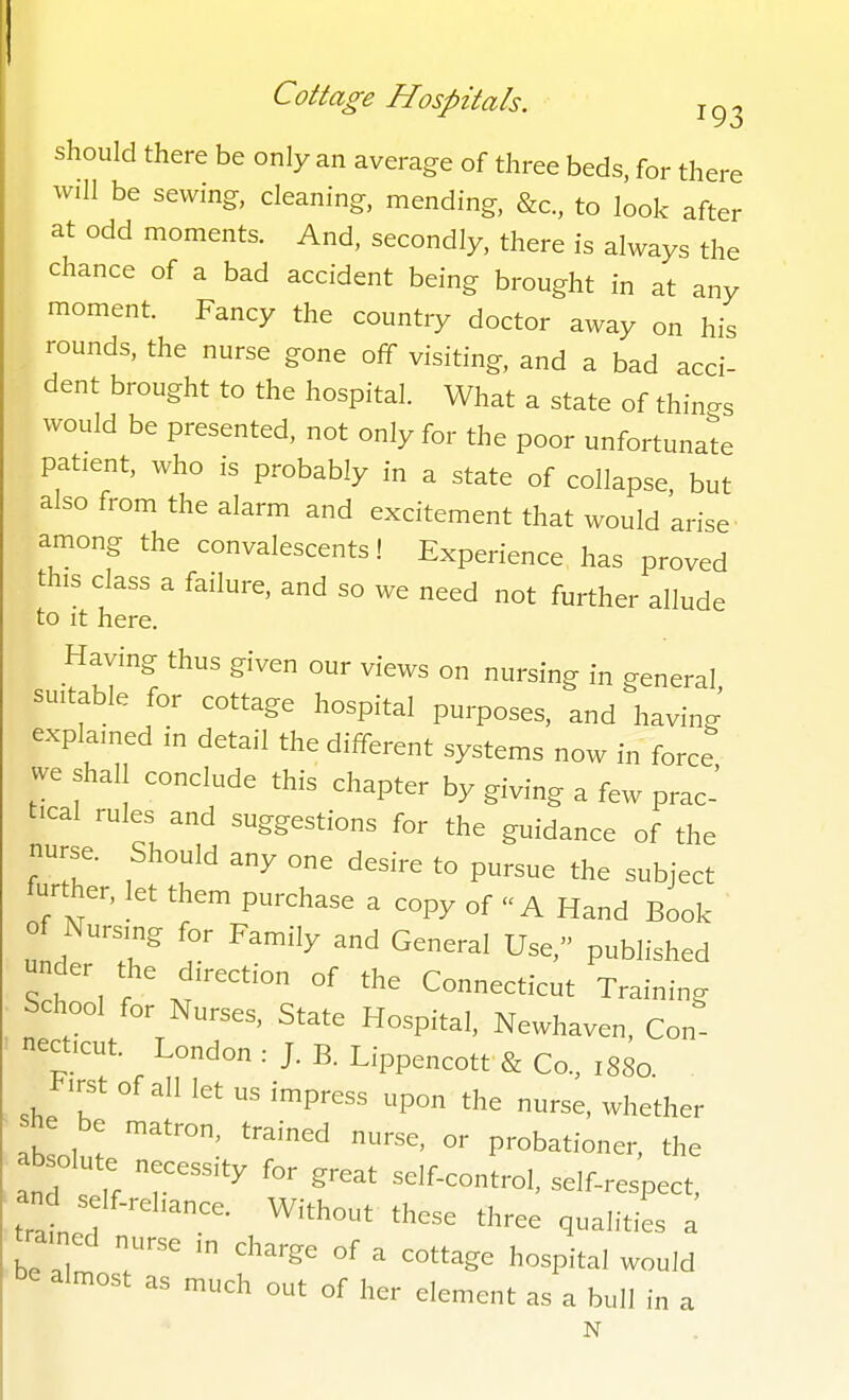 should there be only an average of three beds, for there will be sewing, cleaning, mending, &c., to look after at odd moments. And, secondly, there is always the chance of a bad accident being brought in at any moment. Fancy the country doctor away on his rounds, the nurse gone off visiting, and a bad acci- dent brought to the hospital. What a state of thinc^s would be presented, not only for the poor unfortunate patient, who is probably in a state of collapse but also from the alarm and excitement that would arise- among the convalescents! Experience has proved this class a failure, and so we need not further allude to It here. Having thus given our views on nursing in general, suitable for cottage hospital purposes, and having explained in detail the different systems now in force we shall conclude this chapter by giving a few prac' t.cal rules and suggestions for the guidance of the nurse. Should any one desire to pursue the subject further, let them purchase a copy of A Hand Book o Nursing for Family and General Use, published under the direction of the Connecticut Training School for Nurses, State Hospital, Newhaven, Con- necticut. London : J. B. Lippencott & Co., 1880. ^irst of all let us impress upon the nurse, whether lb oh^ P-bationer, the absolute necessity for great self-control, self-respect, tratef • ^^-^ three qualities a trained nurse in charge of a cottage hospital would be almost as much out of her element as a bull in a N