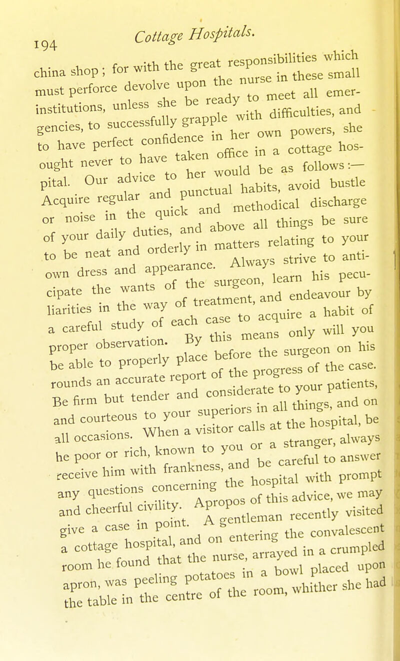 oT:; perfect conadence in her own powe , she pit,, Our adv-ce to her ^^^^^^^ ^^^^ ^^^^^^ Acqu.e reguUr and P ^^^^^^.^^^ ^.^^^^^^^ or norse rn the qu ^^.^^^ of your dady d-'^lln matters relating to your to be neat and orderly m own dress and appearance. A ays = cipate the wants ^^^Z'^^^^^^Z by liarities in the way °f t'^*™ ' ^ habit of ^^^'-V^'^^rrtyuS lanrlly will you proper observation ' 1,;, be able to properly place bet ^^^^ ^^^^ rounds an accurate report of the progr Be firm but tender and ^-.•''^'^ ° on re::vX::u:~^^^^ c::r:wntoyouora«.a^^^ receive him with f«l^--;f ^th prompt ,„y questions concermng the ho P ^ ^^^^^^^ „d cheerful cvlhty. Aprop _^ ^^^i^.^ give a case m P° .^ ^^„j^,.„g the convalescent