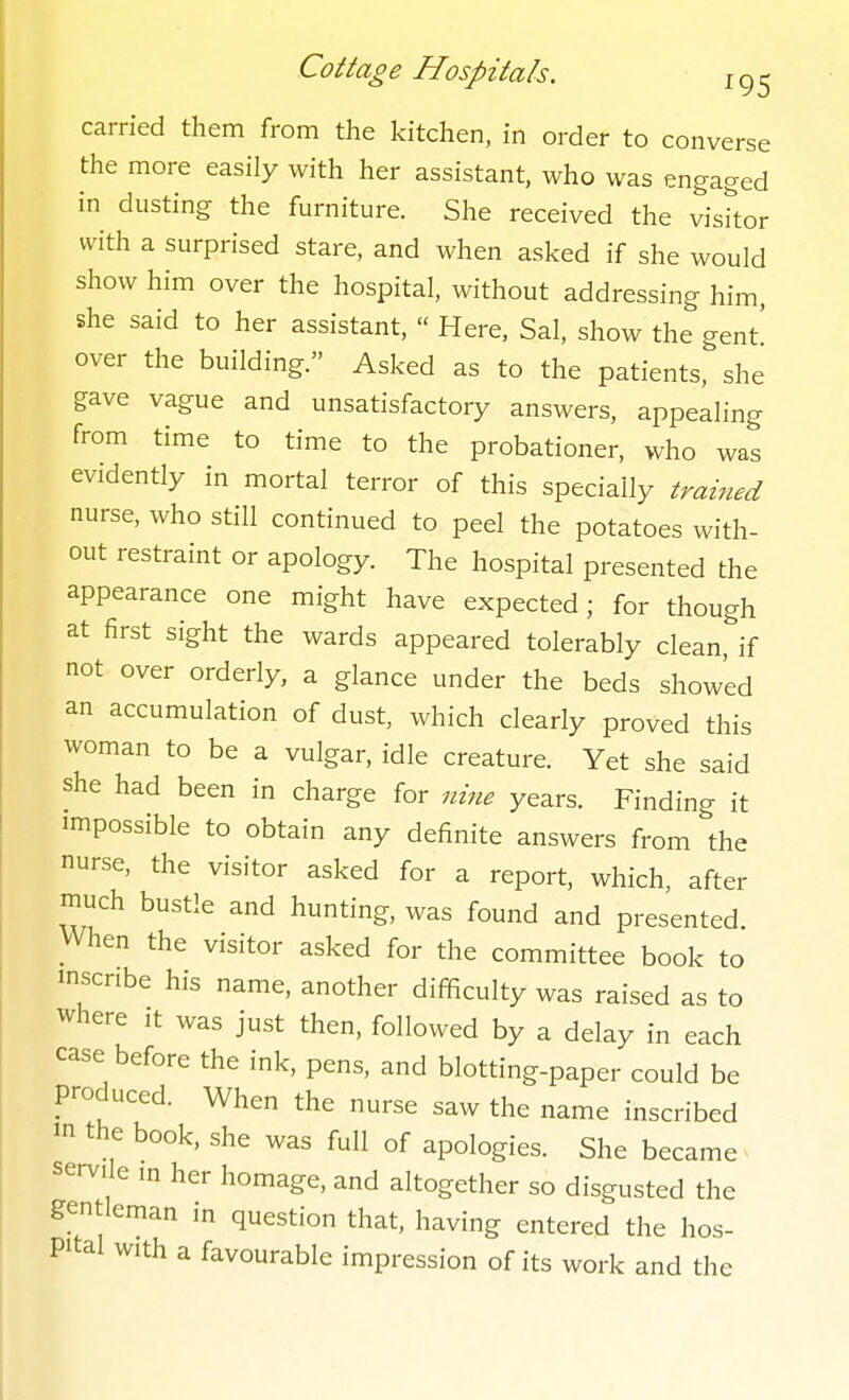 carried them from the kitchen, in order to converse the more easily with her assistant, who was engaged in dusting the furniture. She received the visitor with a surprised stare, and when asked if she would show him over the hospital, without addressing him, she said to her assistant,  Here, Sal, show the gent' over the building. Asked as to the patients, she gave vague and unsatisfactory answers, appealing from time to time to the probationer, who was evidently in mortal terror of this specially trained nurse, who still continued to peel the potatoes with- out restraint or apology. The hospital presented the appearance one might have expected; for though at first sight the wards appeared tolerably clean, if not over orderly, a glance under the beds showed an accumulation of dust, which clearly proved this woman to be a vulgar, idle creature. Yet she said she had been in charge for nine years. Finding it impossible to obtain any definite answers from the nurse, the visitor asked for a report, which, after much bustle and hunting, was found and presented. When the visitor asked for the committee book to mscnbe his name, another difficulty was raised as to where it was just then, followed by a delay in each case before the ink, pens, and blotting-paper could be produced. When the nurse saw the name inscribed 'n the book, she was full of apologies. She became servile in her homage, and altogether so disgusted the gentleman in question that, having entered the hos- pital with a favourable impression of its work and the