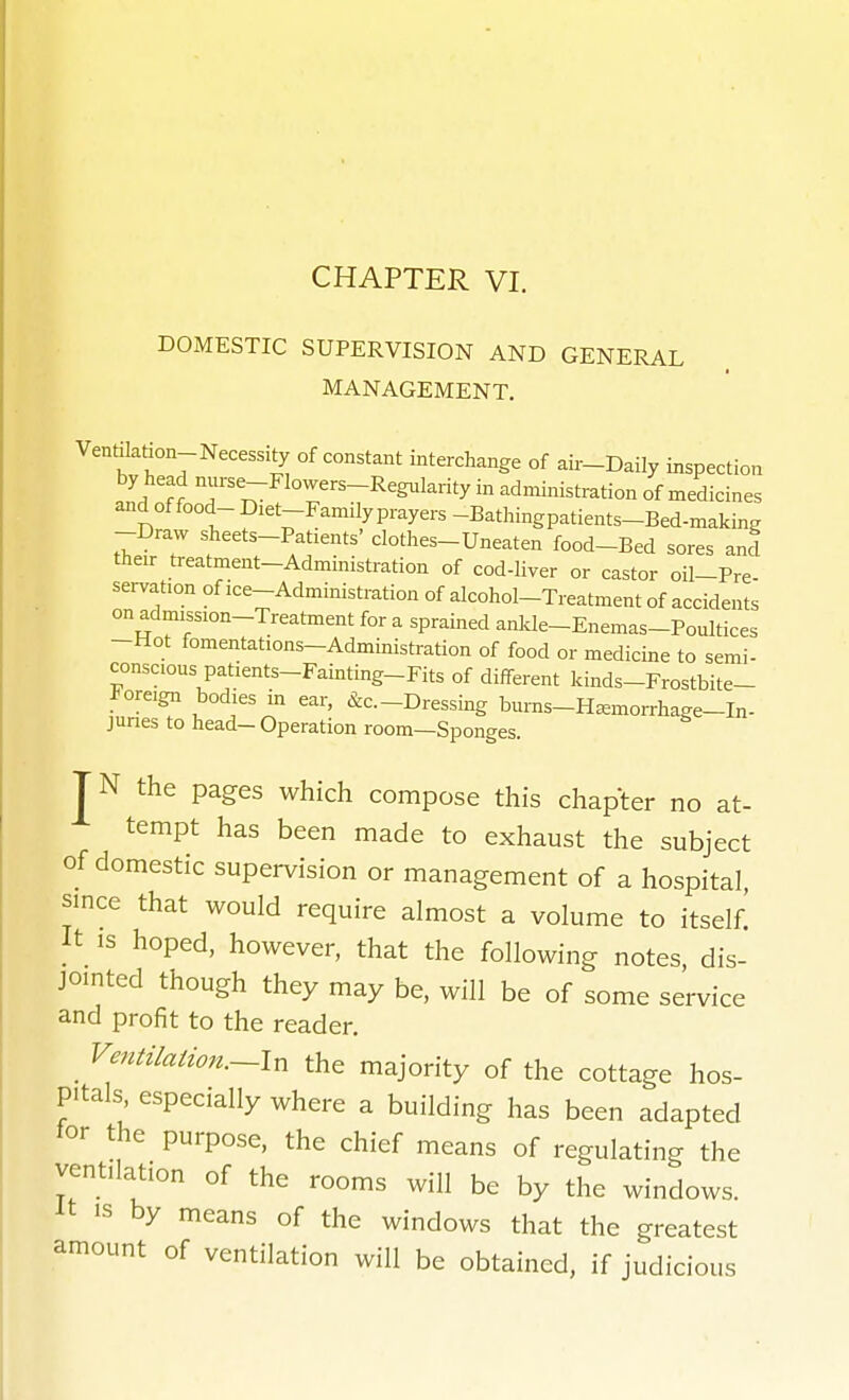 DOMESTIC SUPERVISION AND GENERAL MANAGEMENT, Ventilation-Necessity of constant interchange of aii-Daily inspection by head nurse-Flowers-Regulai-ity in administration of medicines and of food- Diet-Famdy prayers -Bathingpatients-Bed-making -Draw sheets-Patients' clothes-Uneaten food-Bed sores and their treatment-Administration of cod-liver or castor oil-Pre servation of ice-Administration of alcohol-Treatment of accidents on admission-Treatment for a sprained ankle-Enemas-Poultices -Hot fomentations-Administration of food or medicine to semi- conscious patients-Fainting-Fits of different kinds-Frostbite- Foreign bodies m ear, &c.-Dressing bums-H^morrhage-In- Junes to head- Operation room—Sponges. JN the pages which compose this chapter no at- tempt has been made to exhaust the subject of domestic supervision or management of a hospital, since that would require almost a volume to itself! It IS hoped, however, that the following notes, dis- jomted though they may be, will be of some service and profit to the reader, . ^'^^^^^^^^on.~In the majority of the cottage hos- pitals especially where a building has been adapted tor the purpose, the chief means of regulating the ventilation of the rooms will be by the windows. IS by means of the windows that the greatest amount of ventilation will be obtained, if judicious