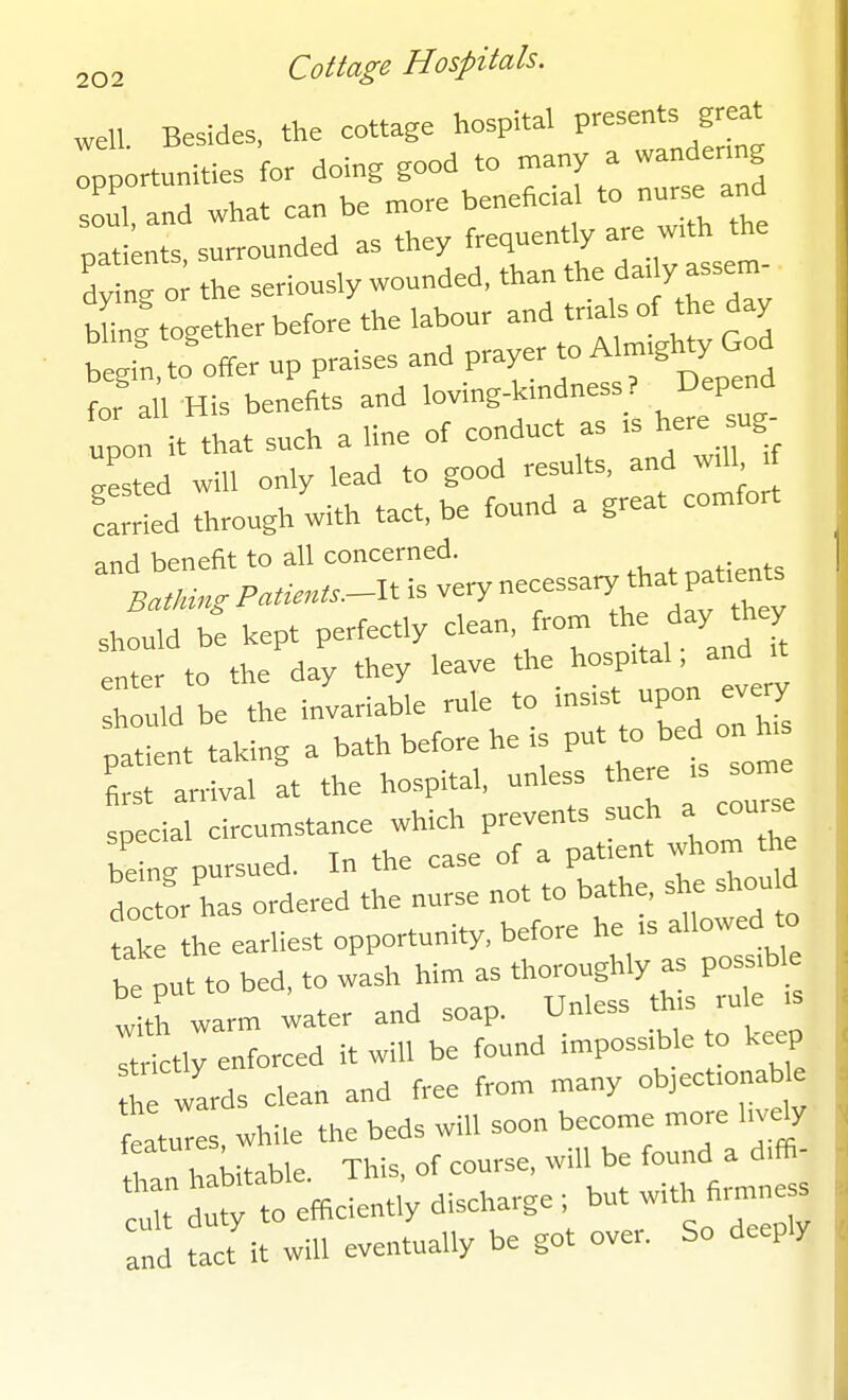 well Besides, the cottage hospital presents great TpLtunities for doing good to many a wandermg souT and what can be more beneficial to nurse and patnts sirrounded as they frequently are w,th the ; 1; the seriously wounded, *an the da. y assem bUng together before the labour and tnals of the day begin, to offer up praises and prayer to Alm-glj^X « ^ for all His benefits and loving-kmdness ? Depend upo t that such a line of conduct as is here sug- isted will only lead to good results, and wll, tf Sied through with tact, be found a great comfort and benefit to all concerned. Bathing Patients-U is very necessary that patients shf:,d b'e kept perfectly clean, from the day hey enter to the day they leave the hospital, and h^Ud be the invariable rule to insist upon every fat ent taking a bath before he is put to bed on h,s rarrival at the hospital, u-'es^ ^ ^^s special circumstance which prevents such a course beL pursued. In the case of a patient whom the doetor has ordered the nurse not to bathe, she shou d the earliest opportunity, before he rs allowed to *put to bed. to wash him as thoroughly as pos^ble with warm water and soap. Unless th.s rule >s Ttfctly enforced it will be found impossible to keep h wards clean and free from many objecfonable features, while the beds will soon become more lively habitable. This, of course, will be found a diffi- cl dut to efficiently discharge ; but with firmness and tact'it will eventually be got over. So deeply