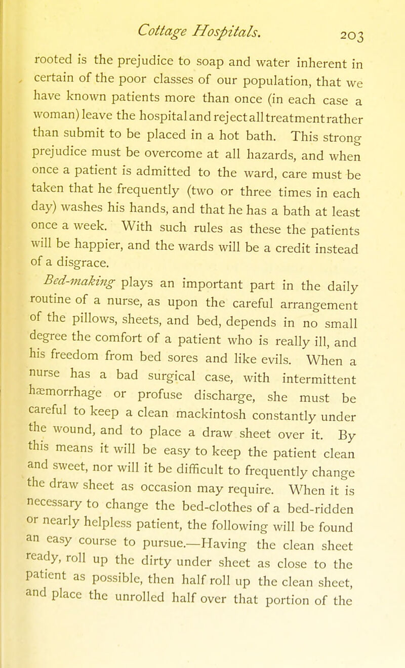 rooted is the prejudice to soap and water inherent in certain of the poor classes of our population, that we have known patients more than once (in each case a woman) leave the hospital and reject alltreatmentrather than submit to be placed in a hot bath. This strong prejudice must be overcome at all hazards, and when once a patient is admitted to the ward, care must be taken that he frequently (two or three times in each day) washes his hands, and that he has a bath at least once a week. With such rules as these the patients will be happier, and the wards will be a credit instead of a disgrace. Bed-making plays an important part in the daily routine of a nurse, as upon the careful arrangement of the pillows, sheets, and bed, depends in no small degree the comfort of a patient who is really ill, and his freedom from bed sores and like evils. When a nurse has a bad surgical case, with intermittent haemorrhage or profuse discharge, she must be careful to keep a clean mackintosh constantly under the wound, and to place a draw sheet over it. By this means it will be easy to keep the patient clean and sweet, nor will it be difficult to frequently change the draw sheet as occasion may require. When it is necessary to change the bed-clothes of a bed-ridden or nearly helpless patient, the following will be found an easy course to pursue.—Having the clean sheet ready, roll up the dirty under sheet as close to the patient as possible, then half roll up the clean sheet, and place the unrolled half over that portion of the