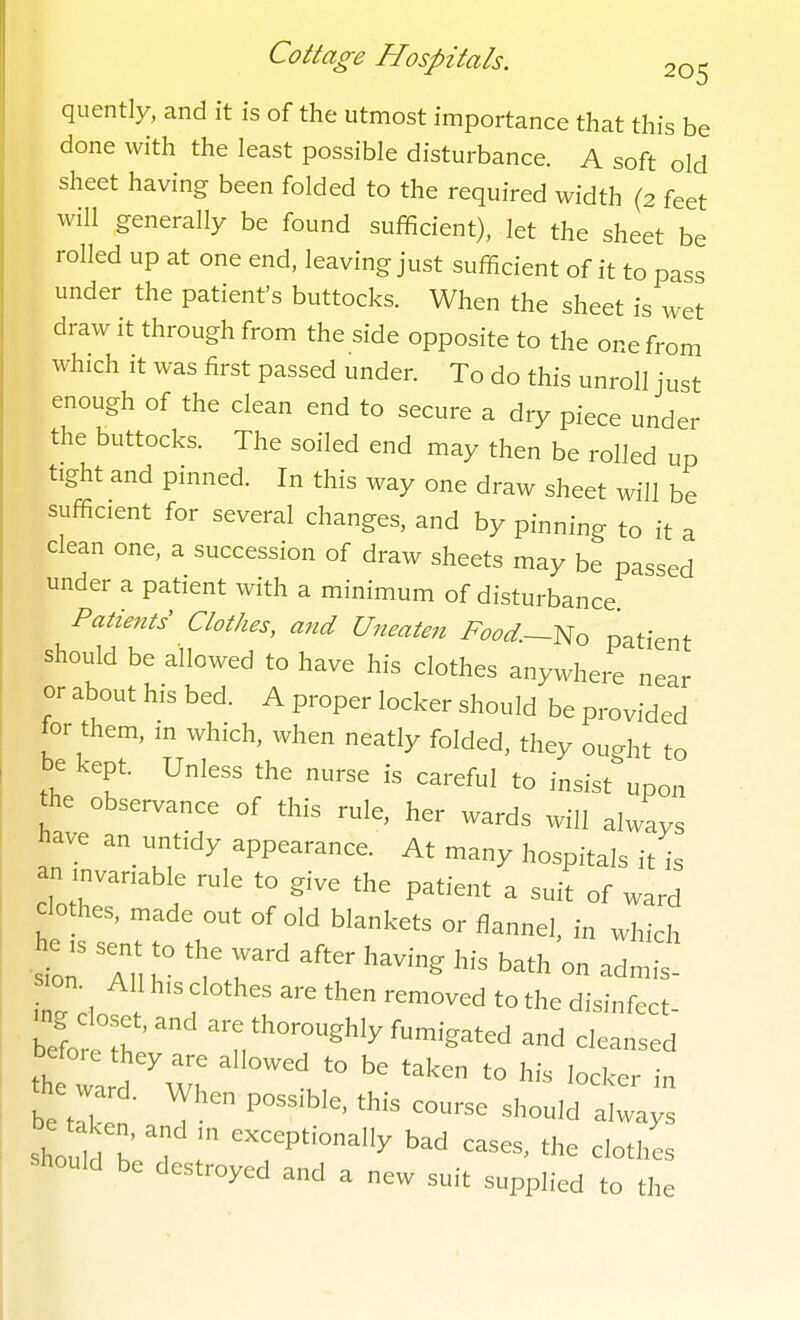 quently, and it is of the utmost importance that this be done with the least possible disturbance. A soft old sheet having been folded to the required width (2 feet will generally be found sufficient), let the sheet be rolled up at one end, leaving just sufficient of it to pass under the patient's buttocks. When the sheet is wet draw it through from the side opposite to the one from which it was first passed under. To do this unroll just enough of the clean end to secure a dry piece under the buttocks. The soiled end may then be rolled up tight and pinned. In this way one draw sheet will be sufficient for several changes, and by pinning to it a clean one, a succession of draw sheets may be passed under a patient with a minimum of disturbance Patients Clothes, and Uneaten Food.—^o patient should be allowed to have his clothes anywhere near or about his bed. A proper locker should be provided tor them, m which, when neatly folded, they ouHit to be kept. Unless the nurse is careful to insist upon the observance of this rule, her wards will always have an_ untidy appearance. At many hospitals it is an invanable rule to give the patient a suit of ward clothes, made out of old blankets or flannel, in which str AH r '^T^'' '^^'^'^''^ - ' befo e the ^^^/^^-^^^^^ ^-^gated and cleansed theTa d 'wf ^^'^ ^-'-r - should be^ r ^^r^'^^ ^^^^^^ ^^otlL ■should be destroyed and a new suit supplied to the