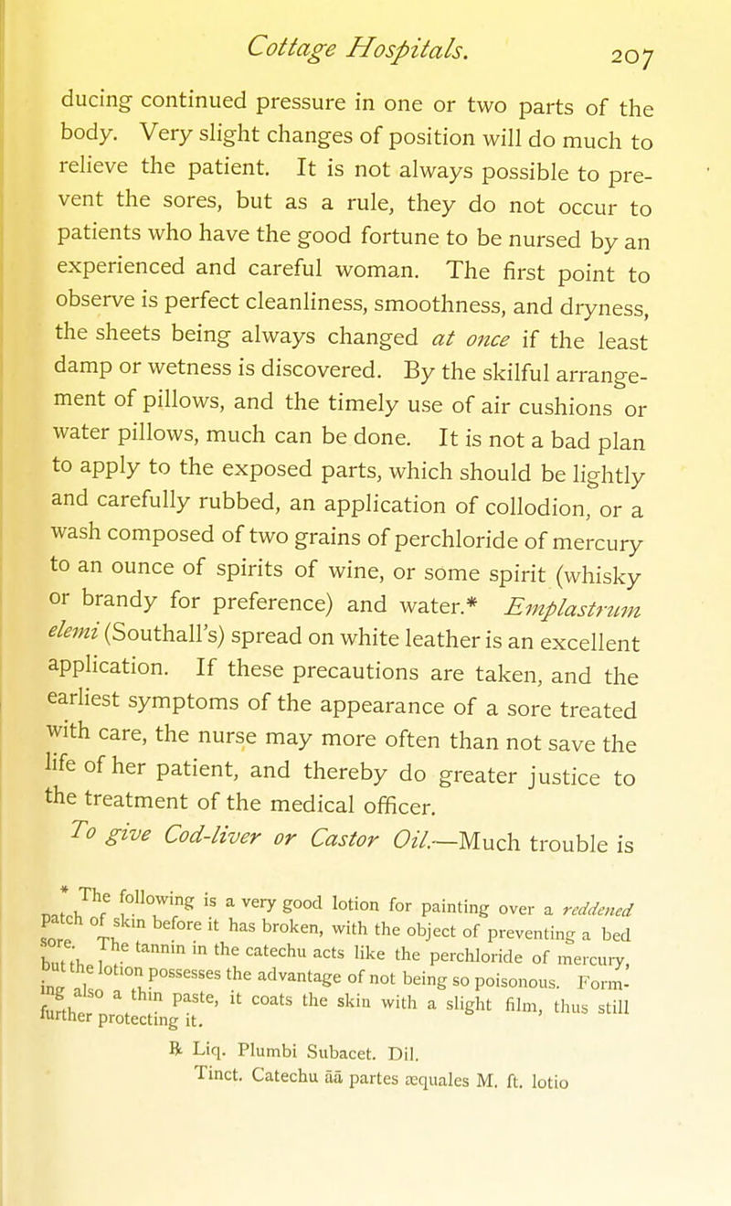 ducing continued pressure in one or two parts of the body. Very slight changes of position will do much to relieve the patient. It is not always possible to pre- vent the sores, but as a rule, they do not occur to patients who have the good fortune to be nursed by an experienced and careful woman. The first point to observe is perfect cleanliness, smoothness, and dryness, the sheets being always changed at once if the least damp or wetness is discovered. By the skilful arrange- ment of pillows, and the timely use of air cushions or water pillows, much can be done. It is not a bad plan to apply to the exposed parts, which should be lightly and carefully rubbed, an application of collodion, or a wash composed of two grains of perchloride of mercury to an ounce of spirits of wine, or some spirit (whisky or brandy for preference) and water.* Emplastrum elemi (Southall's) spread on white leather is an excellent application. If these precautions are taken, and the earliest symptoms of the appearance of a sore treated with care, the nurse may more often than not save the life of her patient, and thereby do greater justice to the treatment of the medical officer. To give Cod-liver or Castor (9z7.—Much trouble is * The following is a very good lotion for painting over a reddened patch of skm before it has broken, with the object of preventing a bed buuh ^^ ''^^ perchloride of merciny, but the lohon possesses the advantage of not being so poisonous. Form- fufth. \ P''' ^'^ ^ ^ligl^' fil'> still luitHer protectmg it. R Liq. Plumbi Subacet. Dil. Tinct. Catechu aa partes asquales M. ft. lotio