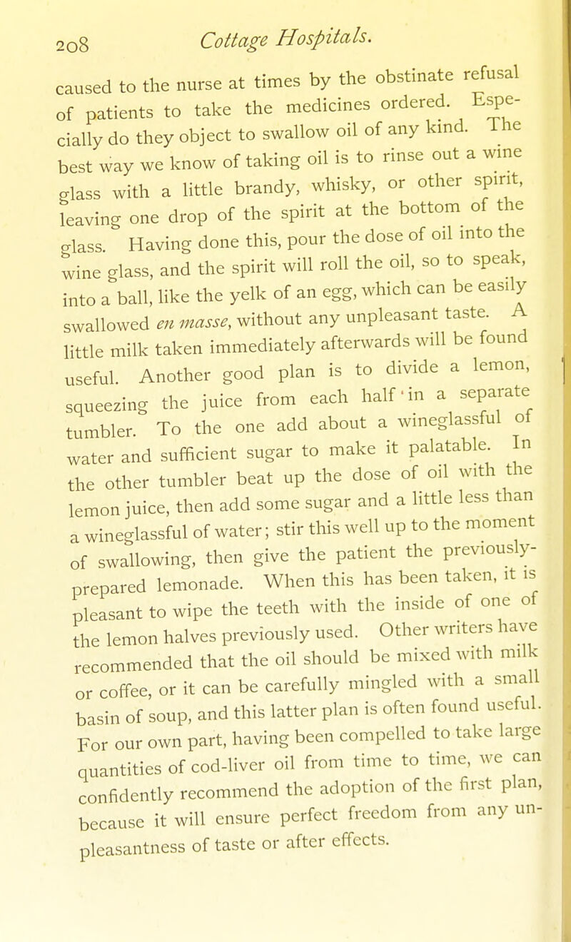 caused to the nurse at times by the obstinate refusal of patients to take the medicines ordered Espe- cially do they object to swallow oil of any kmd. i he best way we know of taking oil is to rinse out a wme glass with a little brandy, whisky, or other spirit, leaving one drop of the spirit at the bottom of the glass. Having done this, pour the dose of oil into the wine glass, and the spirit will roll the oil, so to speak, into a ball, like the yelk of an egg, which can be easily swallowed en masse, without any unpleasant taste A little milk taken immediately afterwards will be found useful. Another good plan is to divide a lemon, squeezing the juice from each half ■ in a separate tumbler. To the one add about a wineglassful ot water and sufficient sugar to make it palatable In the other tumbler beat up the dose of oil with the lemon juice, then add some sugar and a little less than a wineglassful of water; stir this well up to the moment of swallowing, then give the patient the previously- prepared lemonade. When this has been taken, it is pleasant to wipe the teeth with the inside of one of the lemon halves previously used. Other writers have recommended that the oil should be mixed with milk or coffee, or it can be carefully mingled with a small basin of soup, and this latter plan is often found useful. For our own part, having been compelled to take large quantities of cod-liver oil from time to time, we can confidently recommend the adoption of the first plan, because it will ensure perfect freedom from any un- pleasantness of taste or after effects.