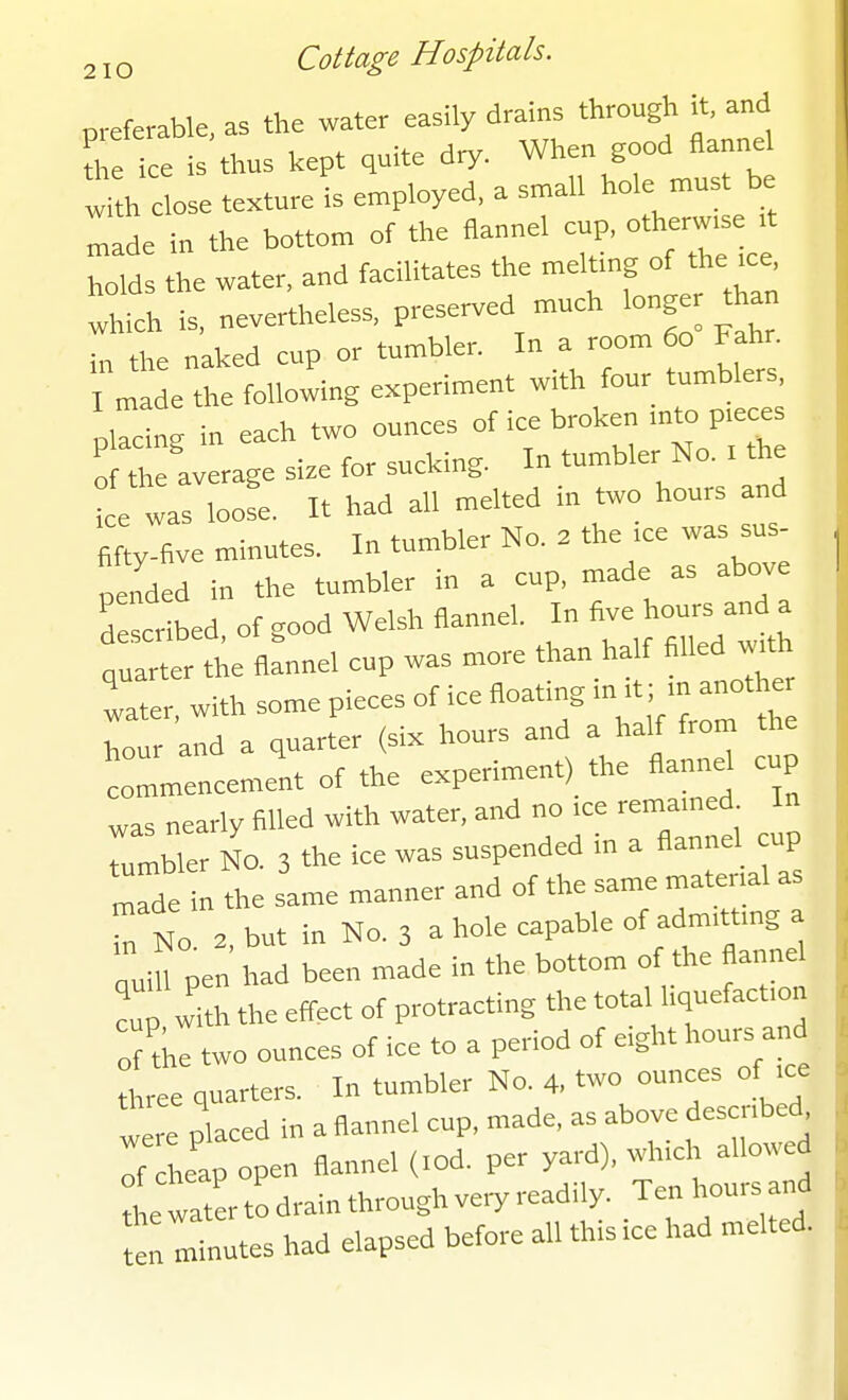 preferable, as the water easily drains through it and the ice is thus kept quite dry. When good flannel w'th close texture is employed, a small hole must be Ide in the bottom of the flannel cup, othenv.s t holds the water, and facilitates the meltmg of the .ce, thith is, nevertheless, preserved much longer t an in the naked cup or tumbler. In a room 60 Fahr. made the following experiment with four tumblers, pCing in each two ounces of ice broken mto p.eces o the average si.e for sucking. In tumbler No. . th ice was loose. It had all melted m two hours and fifty-five minutes. In tumbler No. . the .ce was sus- peLed in the tumbler in a cup, made as above described, of good Welsh flannel. In Ave hou. and a quarter the flannel cup was more than half filled w^h Zl. with some pieces of ice floating ;t m anot er hour and a quarter (six hours and a half from the coLenceme'nt of the experiment) the flannel cup was nearly filled with water, and no .ce remamed In rumble NO. 3 the ice was suspended in a flannel cup Tde n the same manner and of the same mater.al as Tn No. 3. but in No. 3 a hole capable of ato.ttmg a  iU pen had been made in the bottom of the flannel cup with the effect of protracting the tota hquefact.on :rthe two ounces of ice to a period of eight hours and three quarters. In tumbler No. 4, two ounces of .ce were placed in a flannel cup, made, as above descnbed^ Tf he'ap open flannel (.od. per yard), w-l-l - ^ the water to drain through ve,y read.ly. Ten hours and *n minutes had elapsed before all this ice had melted.