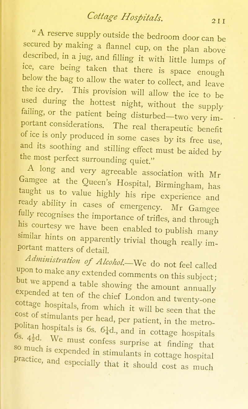 211  A reserve supply outside the bedroom door can be secured by making: a flannel cup, on the plan above described, in a jug, and filhng it with Httle lumps of ice, care being taken that there is space enough below the bag to allow the water to collect, and leave the ice dry. This provision will allow the ice to be used during the hottest night, without the supply failing, or the patient being disturbed-two very im- portant considerations. The real therapeutic benefit of ice is only produced in some cases by its free use and Its soothing and stilling effect must be aided by the most perfect surrounding quiet. A long and very agreeable association with Mr Gamgee at the Queen's Hospital, Birmingham, has taught us to value highly his ripe experience and ready ability in cases of emergency. Mr Gamgee fully recognises the importance of trifles, and through his courtesy we have been enabled to publish many similar hints on apparently trivial though really im- portant matters of detail. o/AtcM-We do not feel called upon to make any extended comments on this subject ■ but we append a table showing the amount annually expended at ten of the chief London and twenty-one CO age hospitals, from which it will be seen that the politan hospitals is 6s. 6i6., and in cottage hospitals so m V. ' ^^P^^ finding that praTtlt  T''''  ^'^^^^^ -^g- ^-^Pital practice, and especially that it should cost as much