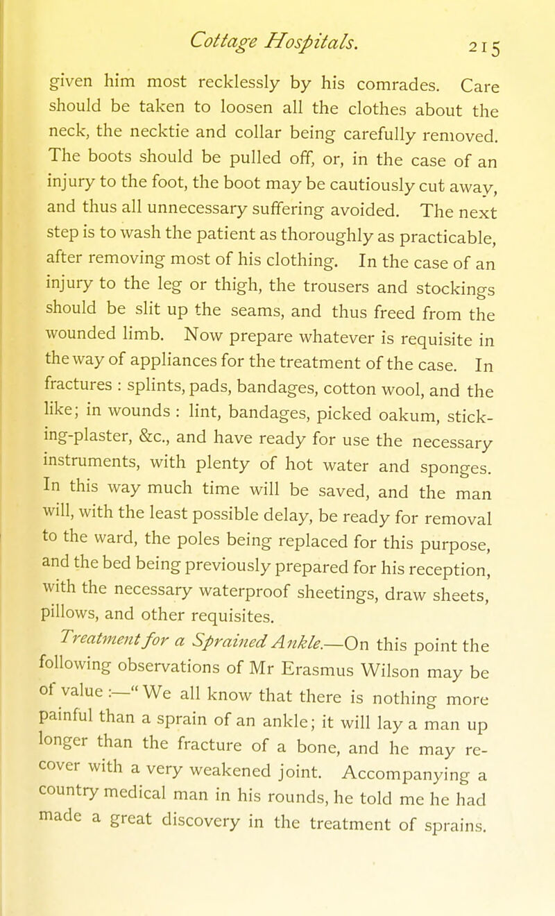 given him most recklessly by his comrades. Care should be taken to loosen all the clothes about the neck, the necktie and collar being carefully removed. The boots should be pulled off, or, in the case of an injury to the foot, the boot may be cautiously cut away, and thus all unnecessary suffering avoided. The next step is to wash the patient as thoroughly as practicable, after removing most of his clothing. In the case of an injury to the leg or thigh, the trousers and stockings should be slit up the seams, and thus freed from the wounded limb. Now prepare whatever is requisite in the way of appliances for the treatment of the case. In fractures : splints, pads, bandages, cotton wool, and the like; in wounds : lint, bandages, picked oakum, stick- ing-plaster, &c., and have ready for use the necessary instruments, with plenty of hot water and sponges. In this way much time will be saved, and the man will, with the least possible delay, be ready for removal to the ward, the poles being replaced for this purpose, and the bed being previously prepared for his reception, with the necessary waterproof sheetings, draw sheets, pillows, and other requisites. Treatynent for a Sprained Ankle.—On this point the following observations of Mr Erasmus Wilson may be of value :—« We all know that there is nothing more painful than a sprain of an ankle; it will lay a man up longer than the fracture of a bone, and he may re- cover with a very weakened joint. Accompanying a country medical man in his rounds, he told me he had made a great discovery in the treatment of sprains.