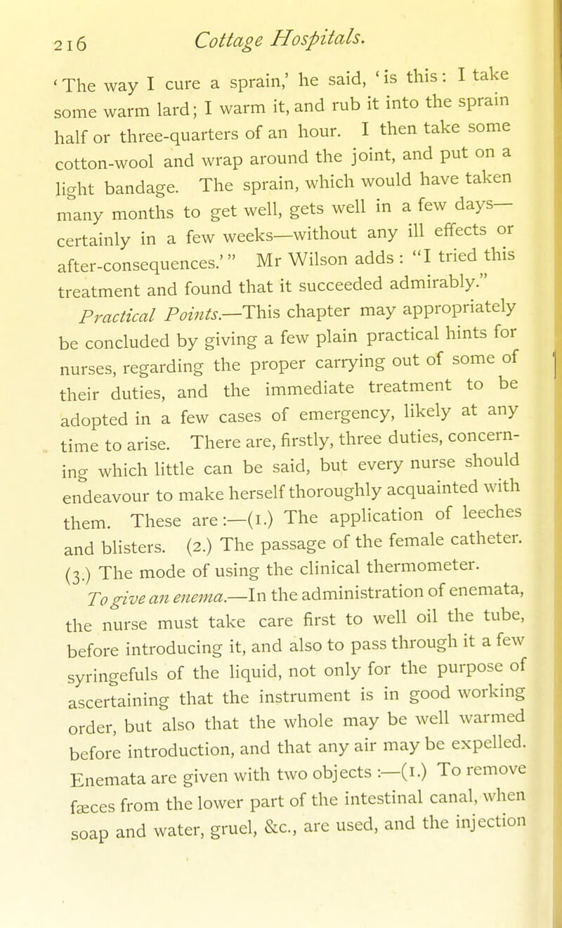 'The way I cure a sprain,' he said, 'is this: I take some warm lard; I warm it, and rub it into the spram half or three-quarters of an hour. I then take some cotton-wool and wrap around the joint, and put on a light bandage. The sprain, which would have taken m\ny months to get well, gets well in a few days- certainly in a few weeks—without any ill effects or after-consequences.'  Mr Wilson adds : I tried this treatment and found that it succeeded admirably. Practical Points.—chapter may appropriately be concluded by giving a few plain practical hints for nurses, regarding the proper carrying out of some of their duties, and the immediate treatment to be adopted in a few cases of emergency, likely at any time to arise. There are, firstly, three duties, concern- ing which little can be said, but every nurse should endeavour to make herself thoroughly acquainted with them. These are:-(i.) The application of leeches and blisters. (2.) The passage of the female catheter. (3.) The mode of using the clinical thermometer. To give an enema.—Ix^ the administration of enemata, the nurse must take care first to well oil the tube, before introducing it, and also to pass through it a few syringefuls of the liquid, not only for the purpose of ascertaining that the instrument is in good working order, but also that the whole may be well warmed before introduction, and that any air may be expelled. Enemata are given with two objects :—(i.) To remove faeces from the lower part of the intestinal canal, when soap and water, gruel, &c., are used, and the injection