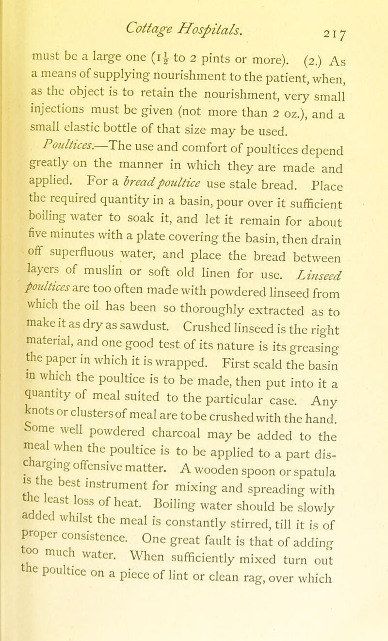 must be a large one (i^ to 2 pints or more). (2.) As a means of supplying nourishment to the patient, when, as the object is to retain the nourishment, very small injections must be given (not more than 2 oz.), and a small elastic bottle of that size may be used. Poultices.—use and comfort of poultices depend greatly on the manner in which they are made and applied. For a bread poultice use stale bread. Place the required quantity in a basin, pour over it sufficient boiling water to soak it, and let it remain for about five minutes with a plate covering the basin, then drain off superfluous water, and place the bread between layers of muslin or soft old linen for use. Linseed Poidtices^re too often made with powdered linseed from which the oil has been so thoroughly extracted as to make it as dry as sawdust. Crushed linseed is the right material, and one good test of its nature is its greastng the paper in which it is wrapped. First scald the basin in which the poultice is to be made, then put into it a quantity of meal suited to the particular case. Any knots or clusters of meal are to be crushed with the hand, borne well powdered charcoal may be added to the meal when the poultice is to be applied to a part dis- charging offensive matter. A wooden spoon or spatula IS the best instrument for mixing and spreading with the least loss of heat. Boiling water should be slowly added whilst the meal is constantly stirred, till it is of proper consistence. One great fault is that of adding too much water. When sufficiently mixed turn out the poultice on a piece of lint or clean rag, over which