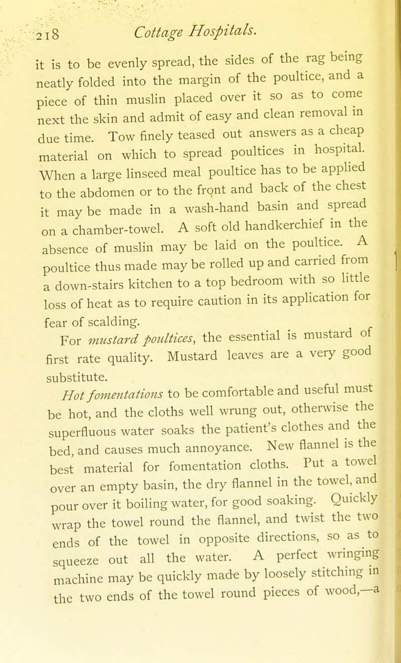 it is to be evenly spread, the sides of the rag being neatly folded into the margin of the poultice, and a piece of thin muslin placed over it so as to come next the skin and admit of easy and clean removal m due time. Tow finely teased out answers as a cheap material on which to spread poultices in hospital. When a large linseed meal poultice has to be applied to the abdomen or to the front and back of the chest it may be made in a wash-hand basin and spread on a chamber-towel. A soft old handkerchief in the absence of muslin may be laid on the poultice. A poultice thus made maybe rolled up and carried from a down-stairs kitchen to a top bedroom with so little loss of heat as to require caution in its application for fear of scalding. For mustard poultices, the essential is mustard of first rate quality. Mustard leaves are a very good substitute. Hot fomentations to be comfortable and useful must be hot, and the cloths well wrung out, other^vise the superfluous water soaks the patient's clothes and the bed, and causes much annoyance. New flannel is the best material for fomentation cloths. Put a towel over an empty basin, the dry flannel in the towel, and pour over it boiling water, for good soaking. Quickly wrap the towel round the flannel, and twist the two ends of the towel in opposite directions, so as to squeeze out all the water. A perfect wringing machine may be quickly made by loosely stitching m the two ends of the towel round pieces of wood,—a