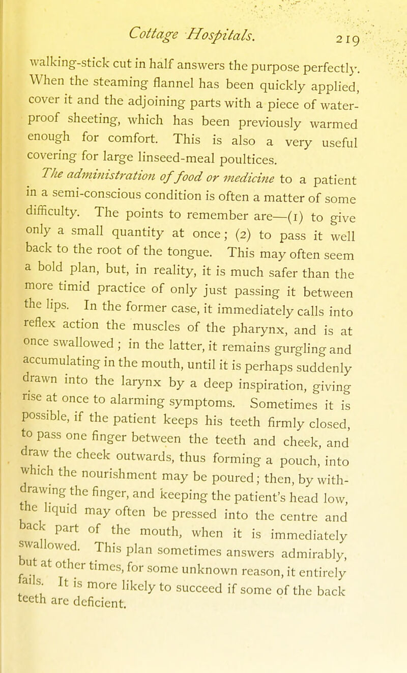 walking-stick cut in half answers the purpose perfectly. When the steaming flannel has been quickly applied, cover it and the adjoining parts with a piece of water- proof sheeting, which has been previously warmed enough for comfort. This is also a very useful covering for large linseed-meal poultices. The administratioti of food or medicine to a patient m a semi-conscious condition is often a matter of some difficulty. The points to remember are—(i) to give only a small quantity at once; (2) to pass it well back to the root of the tongue. This may often seem a bold plan, but, in reality, it is much safer than the more timid practice of only just passing it between the lips. In the former case, it immediately calls into reflex action the muscles of the pharynx, and is at once swallowed ; in the latter, it remains gurgling and accumulating in the mouth, until it is perhaps suddenly drawn into the larynx by a deep inspiration, giving rise at once to alarming symptoms. Sometimes it is possible, if the patient keeps his teeth firmly closed, to pass one finger between the teeth and cheek, and draw the cheek outwards, thus forming a pouch, into which the nourishment may be poured; then, by with- drawing the finger, and keeping the patient's head low, the liquid may often be pressed into the centre and back part of the mouth, when it is immediately swallowed. This plan sometimes answers admirably, but at other times, for some unknown reason, it entirely ails^ It IS more likely to succeed if some of the back teeth are deficient.