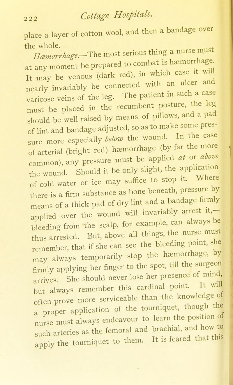 place a layer of cotton wool, and then a bandage over the whole. . Hcmorrhage.-Th^ most serious thing a nurse must at any moment be prepared to combat is hemorrhage It may be venous (dark red), in which case it will nearly invariably be connected with an ulcer and varicose veins of the leg. The patient in such a case must be placed in the recumbent posture, the leg should be well raised by means of pillows, and a pad of lint and bandage adjusted, so as to make some pres- sure more especially below the wound. In the case of arterial (bright red) haemorrhage (by far the more common), any pressure must be appHed at or above the wound. Should it be only slight, the application of cold water or ice may suffice to stop it. Where there is a firm substance as bone beneath, pressure by means of a thick pad of dry lint and a bandage firmly applied over the wound will invariably arrest it.- bleeding from the scalp, for example, can always be thus arrested. But, above all things, the nurse must remember, that if she can see the bleeding point, she may always temporarily stop the haemorrhage, by firmly applying her finger to the spot, till the surgeon arrives She should never lose her presence of mmd but always remember this cardinal point. It will often prove more serviceable than the knowledge of a proper application of the tourniquet, though the nurse must always endeavour to learn the position of such arteries as the femoral and brachial, l.ow to apply the tourniquet to them. It is feared that this