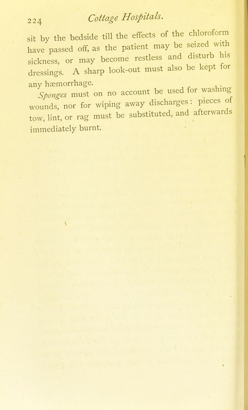 sit by the bedside till the effects of the chloroform have passed off, as the patient may be seized with sickness, or may become restless and disturb his dressings. A sharp look-out must also be kept for any haemorrhage. sponges must on no account be used for washing wounds, nor for wiping away discharges: pieces of tow, lint, or rag must be substituted, and after^vards immediately burnt.