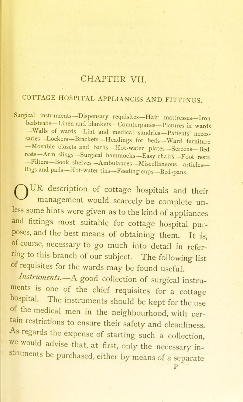 COTTAGE HOSPITAL APPLIANCES AND FITTINGS. Surgical instruments—Dispensary requisites—Hair mattresses—Iron bedsteads—Linen and blankets—Counterpanes—Pictures in wards —Walls of wards—Lint and medical sundries—Patients' neces- saries—Lockers—Brackets—Headings for beds—Ward furniture —Movable closets and baths—Hot-water plates—Screens—Bed rests—Arm slings—Surgical hammocks—Easy chairs—Foot rests —FUters—Book shelves -Ambulances—Miscellaneous articles- Bags and pads—Hot-water tins—Feeding cups—Bed-pans. /^UR description of cottage hospitals and their ^ management would scarcely be complete un^ less some hints were given as to the kind of appliances and fittings most suitable for cottage hospital pur- poses, and the best means of obtaining them. It is, of course, necessary to go much into detail in refer- ring to this branch of our subject. The following list of requisites for the wards may be found useful. Instruments.~K good collection of surgical instru- ments is one of the chief requisites for a cottage hospital. The instruments should be kept for the use of the medical men in the neighbourhood, with cer- tain restrictions to ensure their safety and cleanliness. As regards the expense of starting such a collection, we would advise that, at first, only the necessary in- struments be purchased, either by means of a separate P