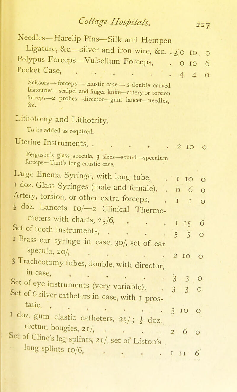 Needles—Harelip Pins—Silk and Hempen Ligature, &c.—silver and iron wire, &c. .^o 10 o Polypus Forceps—Vulsellum Forceps, . o 10 6 Pocket Case, . a . ' 440 Scissors — forceps — caustic case — 2 double carved bistouries- scalpel and finger knife-artery or torsion forceps-2 probes—director—gum lancet—needles, <S:c. Lithotomy and Lithotrity. To be added as required. Uterine Instruments, . Ferguson's glass specula, 3 sizes—sound—speculum forceps—Tant's long caustic case. Large Enema Syringe, with long tube, I doz. Glass Syringes (male and female), . o 6 Artery, torsion, or other extra forceps, i doz. Lancets 10/—2 Clinical Thermo meters with charts, 25/6, . . . i 15 6 Set of tooth instruments, . I Brass ear syringe in case, 30/, set of ear specula, 20/, 3 Tracheotomy tubes, double, with director, in case. Set of eye instruments (very variable). Set of 6 silver catheters in case, with i pros- tatic, I doz. gum elastic catheters, 25/; 1 doz.' rectum bougies, 21/, . Set of Cline's leg splints, 21/, set of Liston's long splints 10/6, 2 10 O I 10 O O I I O 5 5 o 2 10 o 330 3 3 o 3 10 o 260