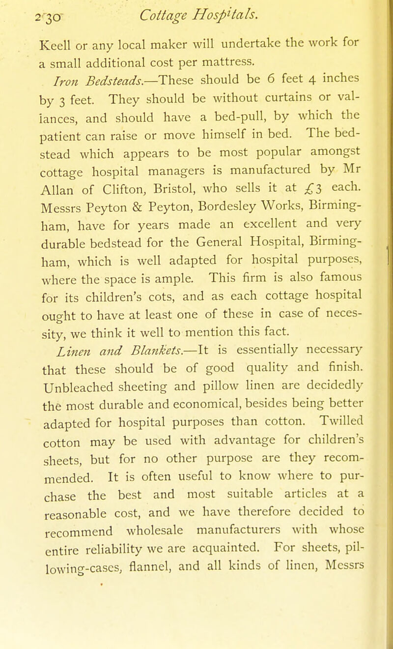 Keell or any local maker will undertake the work for a small additional cost per mattress. Iron Bedsteads.—These should be 6 feet 4 inches by 3 feet. They should be without curtains or val- iances, and should have a bed-pull, by which the patient can raise or move himself in bed. The bed- stead which appears to be most popular amongst cottage hospital managers is manufactured by Mr Allan of Clifton, Bristol, who sells it at £2) each. Messrs Peyton & Peyton, Bordesley Works, Birming- ham, have for years made an excellent and very durable bedstead for the General Hospital, Birming- ham, which is well adapted for hospital purposes, where the space is ample. This firm is also famous for its children's cots, and as each cottage hospital ought to have at least one of these in case of neces- sity, we think it well to mention this fact. Linen and Blankets.—It is essentially necessary that these should be of good quality and finish. Unbleached sheeting and pillow linen are decidedly the most durable and economical, besides being better adapted for hospital purposes than cotton. Twilled cotton may be used with advantage for children's sheets, but for no other purpose are they recom- mended. It is often useful to know where to pur- chase the best and most suitable articles at a reasonable cost, and we have therefore decided to recommend wholesale manufacturers with whose entire reliability we are acquainted. For sheets, pil- lowing-cases, flannel, and all kinds of linen, Messrs